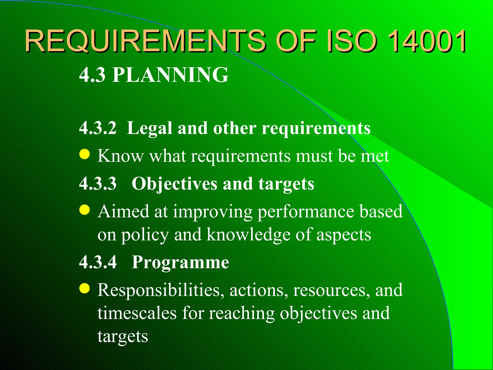 REQUIREMENTS OF ISO 14001
   4.3 PLANNING

   4.3.2 Legal and other requirements
   q Know what requirements must be met

   4.3.3 Objectives and targets
   q Aimed at improving performance based
     on policy and knowledge of aspects
   4.3.4 Programme
   q Responsibilities, actions, resources, and
     timescales for reaching objectives and
     targets
 