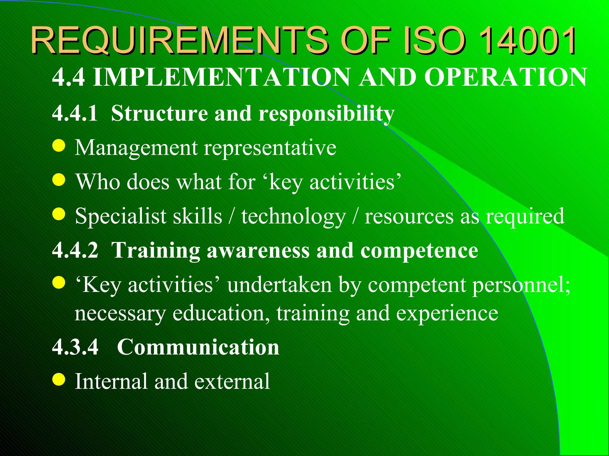 REQUIREMENTS OF ISO 14001
 4.4 IMPLEMENTATION AND OPERATION
 4.4.1 Structure and responsibility
 q Management representative
 q Who does what for ‘key activities’
 q Specialist skills / technology / resources as required

 4.4.2 Training awareness and competence
 q ‘Key activities’ undertaken by competent personnel;
   necessary education, training and experience
 4.3.4 Communication
 q Internal and external
 