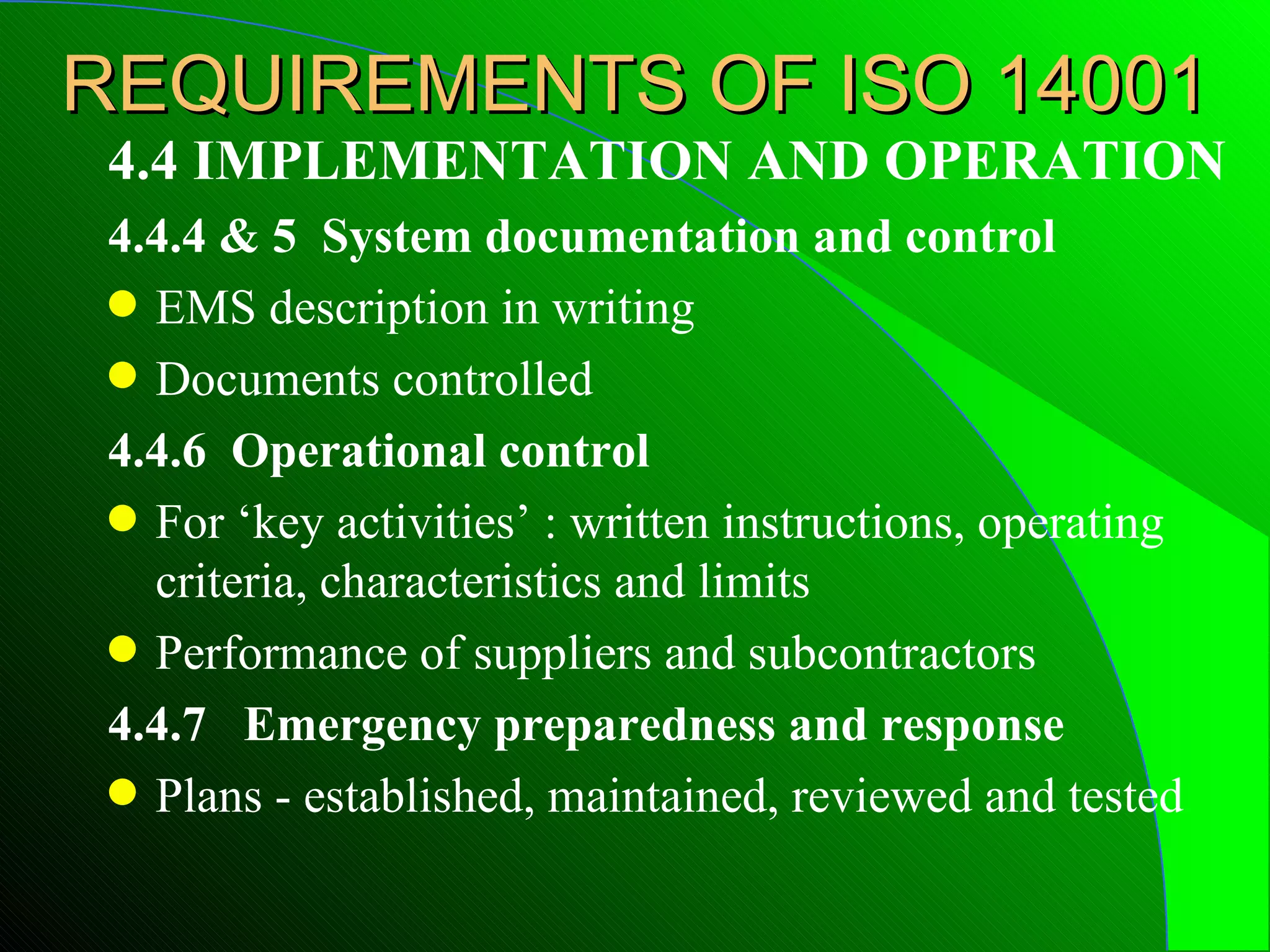 REQUIREMENTS OF ISO 14001
 4.4 IMPLEMENTATION AND OPERATION
 4.4.4 & 5 System documentation and control
 q EMS description in writing
 q Documents controlled

 4.4.6 Operational control
 q For ‘key activities’ : written instructions, operating
   criteria, characteristics and limits
 q Performance of suppliers and subcontractors

 4.4.7 Emergency preparedness and response
 q Plans - established, maintained, reviewed and tested
 