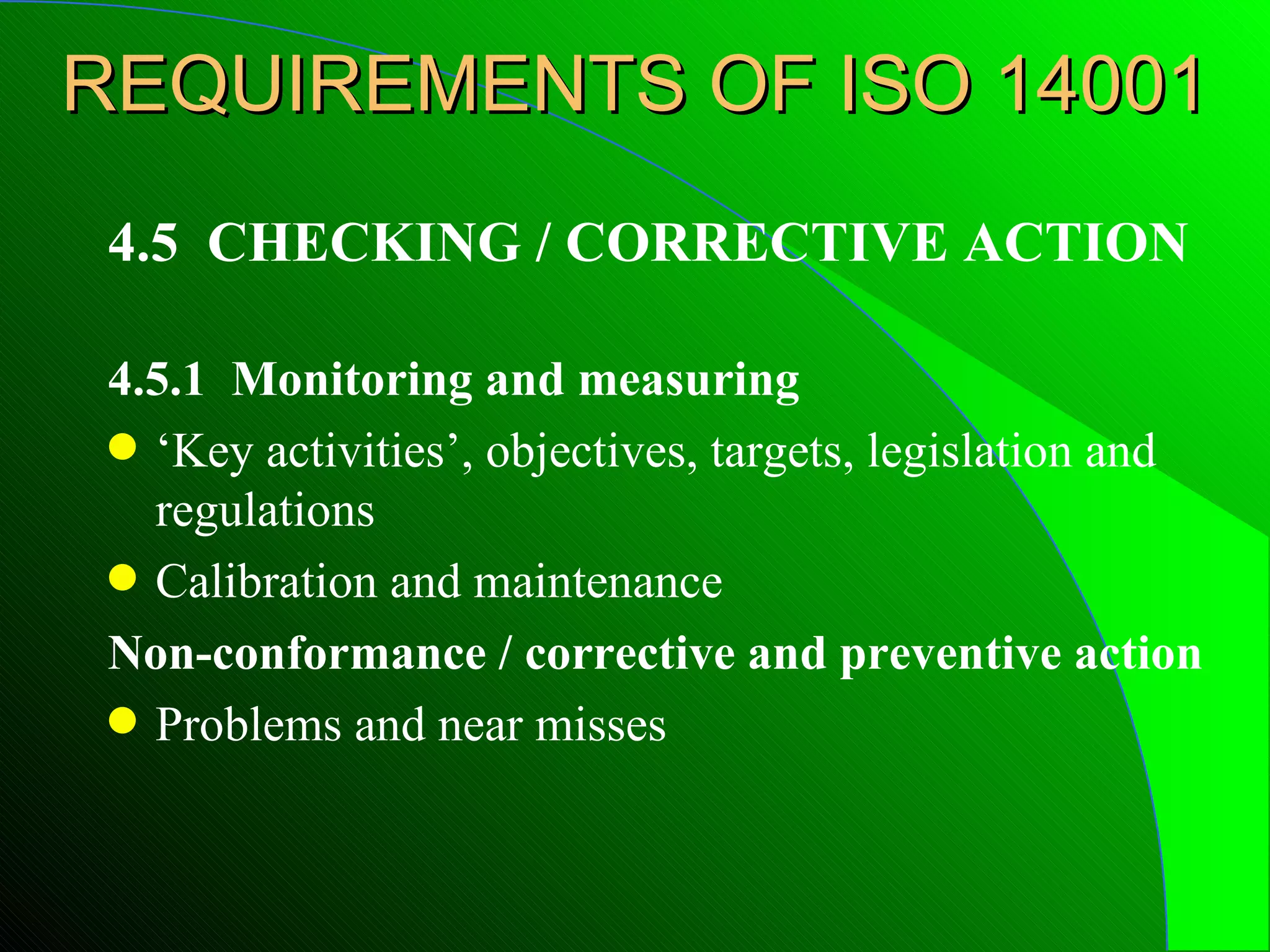 REQUIREMENTS OF ISO 14001
 4.5 CHECKING / CORRECTIVE ACTION

 4.5.1 Monitoring and measuring
 q ‘Key activities’, objectives, targets, legislation and
   regulations
 q Calibration and maintenance

 Non-conformance / corrective and preventive action
 q Problems and near misses
 