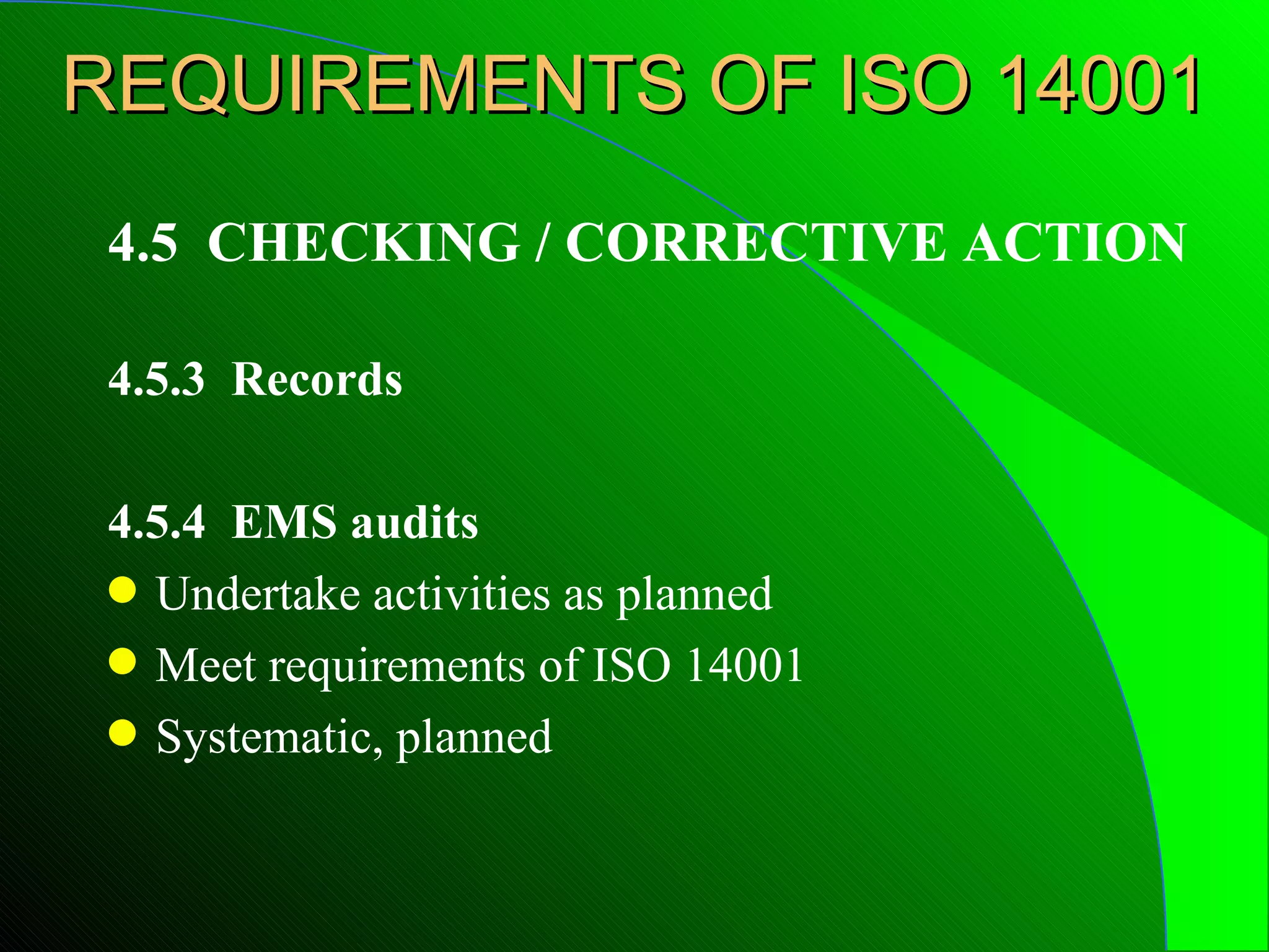 REQUIREMENTS OF ISO 14001
 4.5 CHECKING / CORRECTIVE ACTION

 4.5.3 Records

 4.5.4 EMS audits
 q Undertake activities as planned
 q Meet requirements of ISO 14001
 q Systematic, planned
 
