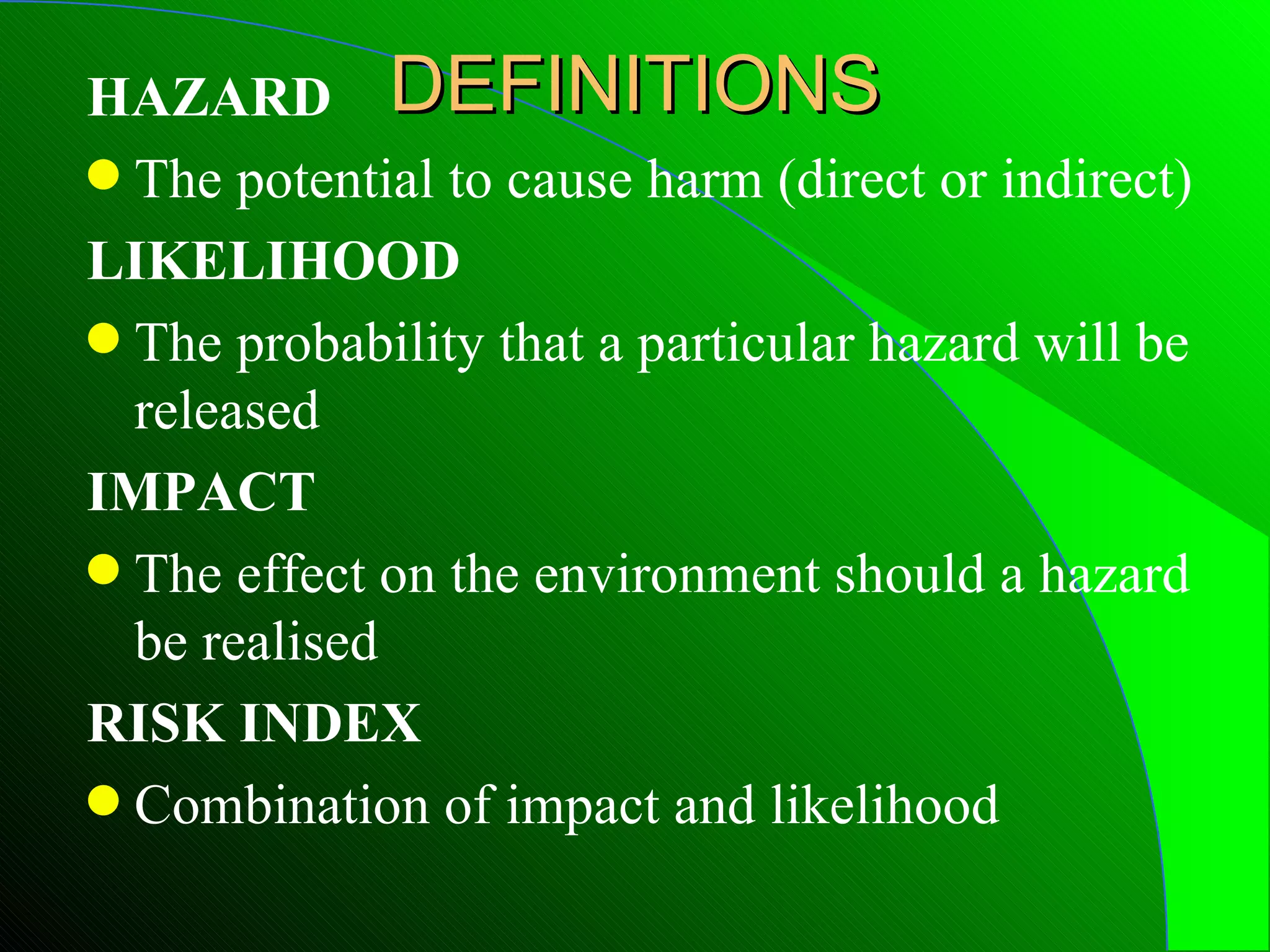 HAZARD DEFINITIONS
q The potential to cause harm (direct or indirect)

LIKELIHOOD
q The probability that a particular hazard will be
  released
IMPACT
q The effect on the environment should a hazard
  be realised
RISK INDEX
q Combination of impact and likelihood
 