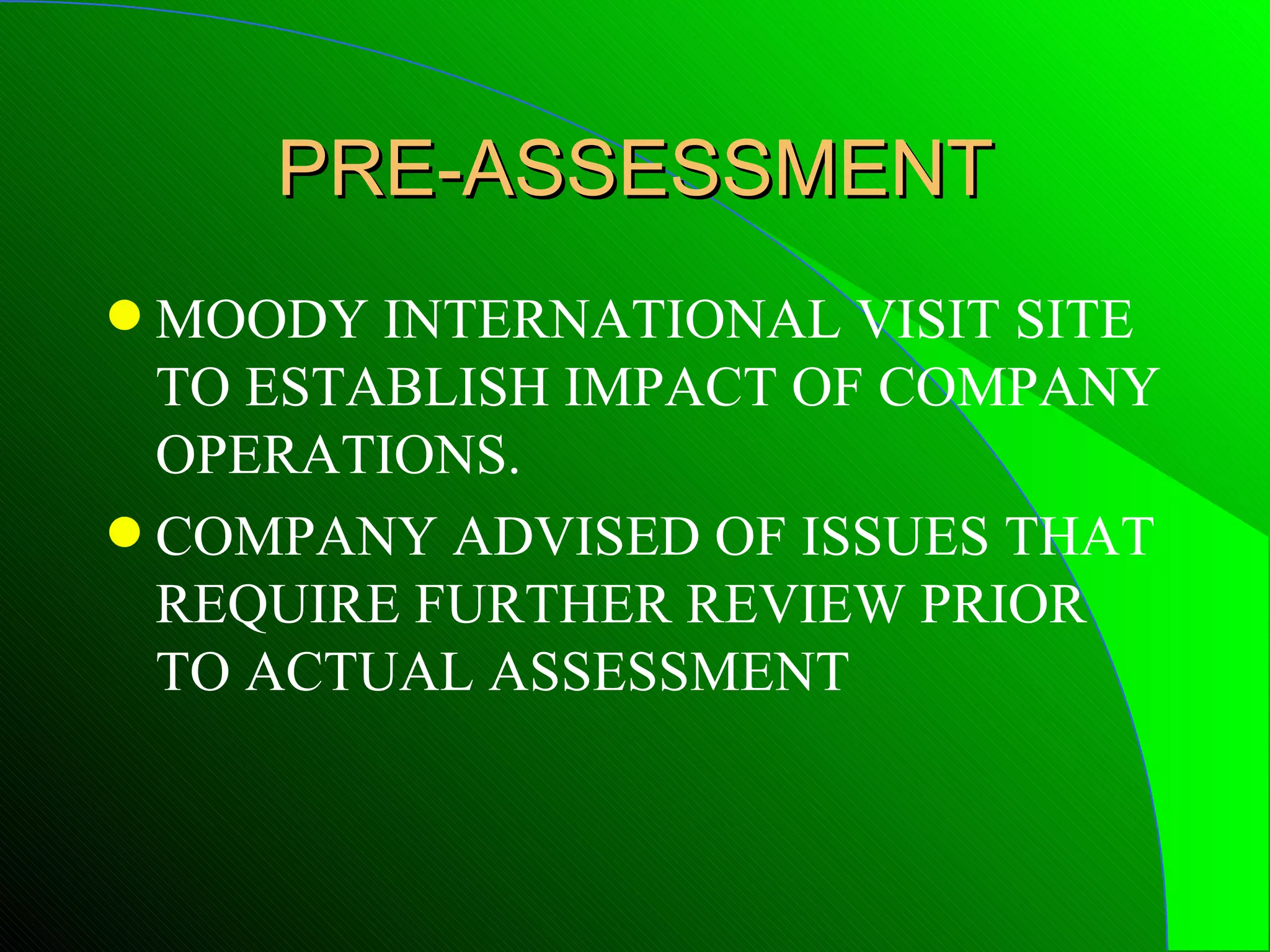 PRE-ASSESSMENT
q MOODY INTERNATIONAL VISIT SITE
  TO ESTABLISH IMPACT OF COMPANY
  OPERATIONS.
q COMPANY ADVISED OF ISSUES THAT
  REQUIRE FURTHER REVIEW PRIOR
  TO ACTUAL ASSESSMENT
 