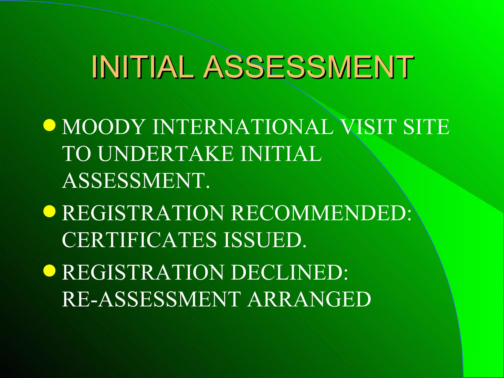 INITIAL ASSESSMENT
q MOODY INTERNATIONAL VISIT SITE
  TO UNDERTAKE INITIAL
  ASSESSMENT.
q REGISTRATION RECOMMENDED:
  CERTIFICATES ISSUED.
q REGISTRATION DECLINED:
  RE-ASSESSMENT ARRANGED
 