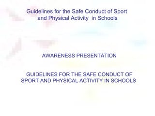 Guidelines for the Safe Conduct of Sport
     and Physical Activity in Schools




       AWARENESS PRESENTATION


  GUIDELINES FOR THE SAFE CONDUCT OF
SPORT AND PHYSICAL ACTIVITY IN SCHOOLS
 