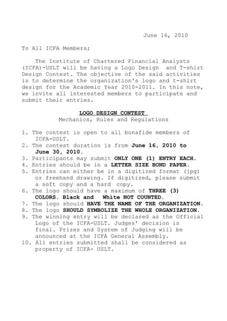 June 16, 2010

To All ICFA Members;

    The Institute of Chartered Financial Analysts
(ICFA)-USLT will be having a Logo Design and T-shirt
Design Contest. The objective of the said activities
is to determine the organization's logo and t-shirt
design for the Academic Year 2010-2011. In this note,
we invite all interested members to participate and
submit their entries.

                LOGO DESIGN CONTEST
          Mechanics, Rules and Regulations

1. The contest is open to all bonafide members of
    ICFA-USLT.
2. The contest duration is from June 16, 2010 to
    June 30, 2010.
3. Participants may submit ONLY ONE (1) ENTRY EACH.
4. Entries should be in a LETTER SIZE BOND PAPER.
5. Entries can either be in a digitized format (jpg)
    or freehand drawing. If digitized, please submit
    a soft copy and a hard copy.
6. The logo should have a maximum of THREE (3)
    COLORS. Black and   White NOT COUNTED.
7. The logo should HAVE THE NAME OF THE ORGANIZATION.
8. The logo SHOULD SYMBOLIZE THE WHOLE ORGANIZATION.
9. The winning entry will be declared as the Official
    Logo of the ICFA-USLT. Judges' decision is
    final. Prizes and System of Judging will be
    announced at the ICFA General Assembly.
10. All entries submitted shall be considered as
    property of ICFA- USLT.
 