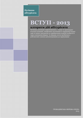 0
ВСТУП - 2013
алгоритм дій абітурієнта
Путівник допоможе зорієнтуватися у етапах та процедурах
вступної кампанії, ознайомить вступників із термінами подачі
заяв та інших документів до приймальних комісій особисто й
через електронну форму та підкаже, як не загубитися у
рейтингових списках рекомендованих до зарахування
Путівник
абітурієнта
ГРОМАДЯНСЬКА МЕРЕЖА ОПОРА
2013
 