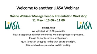 Welcome to another LIASA Webinar!
Online Webinar Management & Presentation Workshop
11 March 10:00 – 11:00
Please note
We will start at 10:00 promptly.
Please keep your microphone muted while the presenter presents.
Please do not turn your webcam on.
Questions can be typed in the chat box to the right.
Please introduce yourselves while waiting.
 