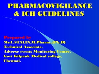 PHARMACOVIGILANCE
PHARMACOVIGILANCE
& ICH GUIDELINES
& ICH GUIDELINES
Prepared by
Mr.C.STALIN.M.Pharm.,(Ph.D)
Technical Associate,
Adverse events Monitoring Centre,
Govt Kilpauk Medical college,
Chennai.
 