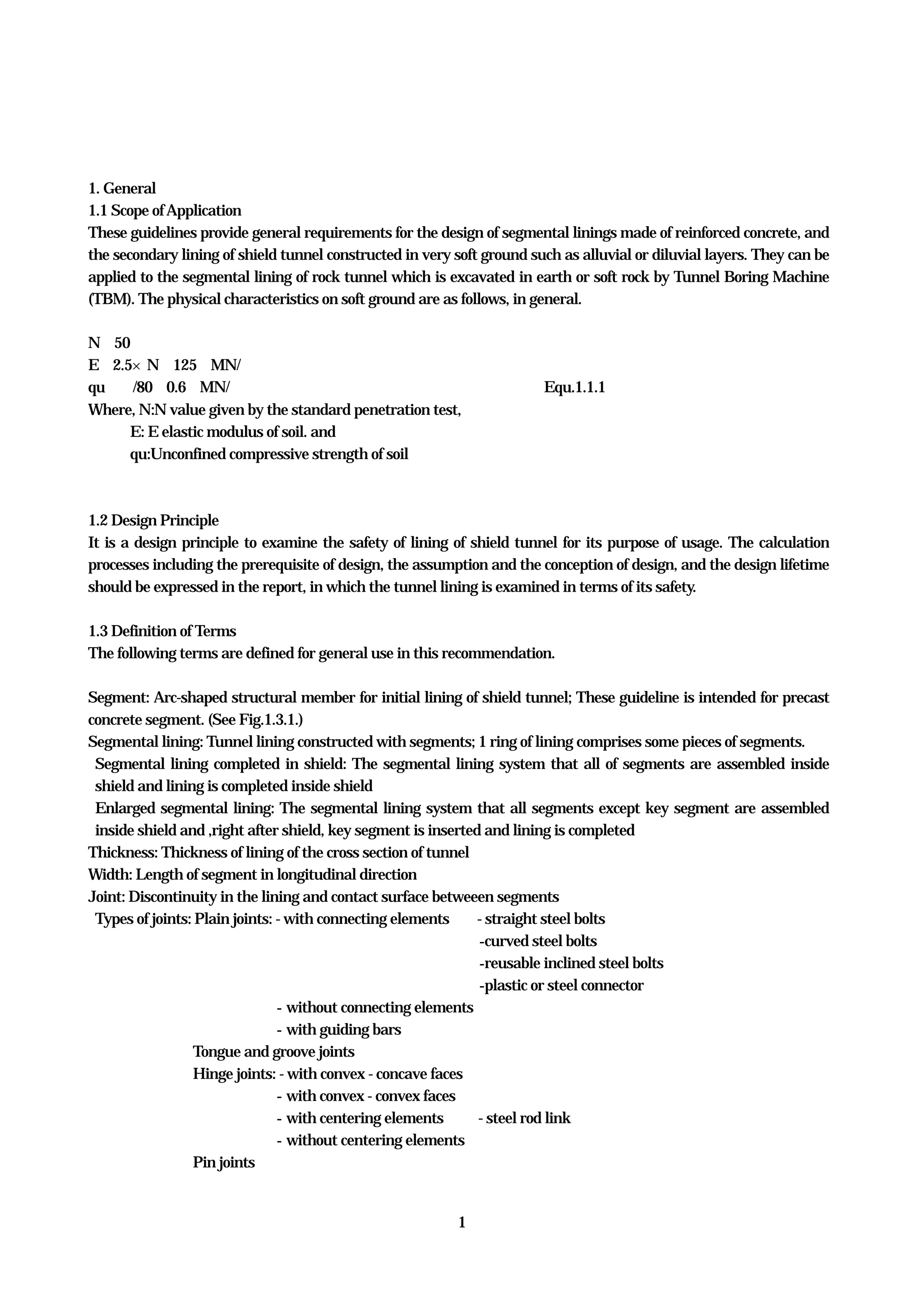 1
1. General
1.1 Scope ofApplication
These guidelines provide general requirements for the design of segmental linings made of reinforced concrete, and
the secondary lining of shield tunnel constructed in very soft ground such as alluvial or diluvial layers. They can be
applied to the segmental lining of rock tunnel which is excavated in earth or soft rock by Tunnel Boring Machine
(TBM). The physical characteristics on soft ground are as follows, in general.
N≦50
E≒2.5×N≦125 MN/㎡
qu≒Ｎ/80≦0.6 MN/㎡ Equ.1.1.1
Where, N:N value given by the standard penetration test,
E: E elastic modulus of soil. and
qu:Unconfined compressive strength of soil
1.2 Design Principle
It is a design principle to examine the safety of lining of shield tunnel for its purpose of usage. The calculation
processes including the prerequisite of design, the assumption and the conception of design, and the design lifetime
should be expressed in the report, in which the tunnel lining is examined in terms of its safety.
1.3 Definition of Terms
The following terms are defined for general use in this recommendation.
Segment: Arc-shaped structural member for initial lining of shield tunnel; These guideline is intended for precast
concrete segment. (See Fig.1.3.1.)
Segmental lining: Tunnel lining constructed with segments; 1 ring of lining comprises some pieces of segments.
Segmental lining completed in shield: The segmental lining system that all of segments are assembled inside
shield and lining is completed inside shield
Enlarged segmental lining: The segmental lining system that all segments except key segment are assembled
inside shield and ,right after shield, key segment is inserted and lining is completed
Thickness: Thickness of lining of the cross section of tunnel
Width: Length of segment in longitudinal direction
Joint: Discontinuity in the lining and contact surface betweeen segments
Types of joints: Plain joints: - with connecting elements - straight steel bolts
-curved steel bolts
-reusable inclined steel bolts
-plastic or steel connector
- without connecting elements
- with guiding bars
Tongue and groove joints
Hinge joints: - with convex - concave faces
- with convex - convex faces
- with centering elements - steel rod link
- without centering elements
Pin joints
 