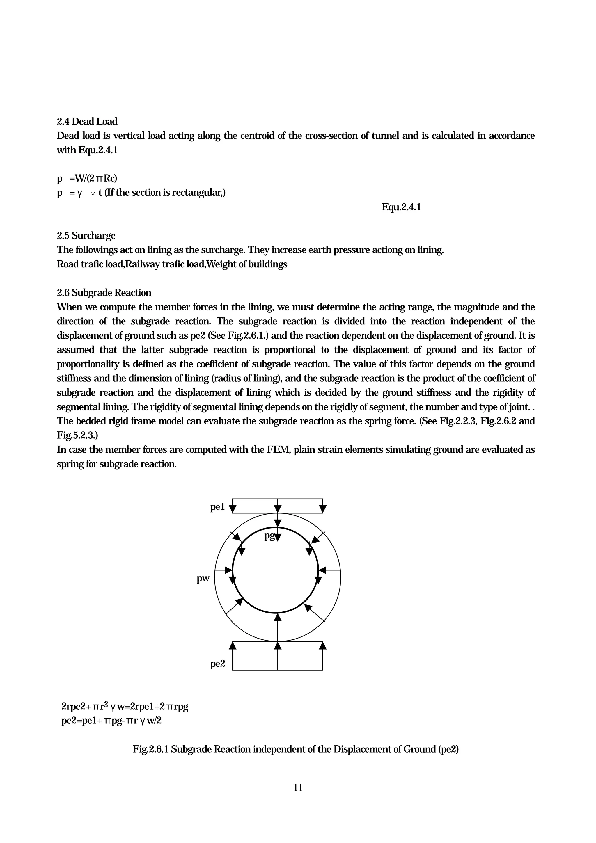 11
2.4 Dead Load
Dead load is vertical load acting along the centroid of the cross-section of tunnel and is calculated in accordance
with Equ.2.4.1
pｇ=W/(2πRc)
pｇ=γｃ×t (If the section is rectangular,)
Equ.2.4.1
2.5 Surcharge
The followings act on lining as the surcharge. They increase earth pressure actiong on lining.
Road trafic load,Railway trafic load,Weight of buildings
2.6 Subgrade Reaction
When we compute the member forces in the lining, we must determine the acting range, the magnitude and the
direction of the subgrade reaction. The subgrade reaction is divided into the reaction independent of the
displacement of ground such as pe2 (See Fig.2.6.1.) and the reaction dependent on the displacement of ground. It is
assumed that the latter subgrade reaction is proportional to the displacement of ground and its factor of
proportionality is defined as the coefficient of subgrade reaction. The value of this factor depends on the ground
stiffness and the dimension of lining (radius of lining), and the subgrade reaction is the product of the coefficient of
subgrade reaction and the displacement of lining which is decided by the ground stiffness and the rigidity of
segmental lining. The rigidity of segmental lining depends on the rigidly of segment, the number and type of joint. .
The bedded rigid frame model can evaluate the subgrade reaction as the spring force. (See Fig.2.2.3, Fig.2.6.2 and
Fig.5.2.3.)
In case the member forces are computed with the FEM, plain strain elements simulating ground are evaluated as
spring for subgrade reaction.
pe1
pg
pw
pe2
2rpe2+πr2γw=2rpe1+2πrpg
pe2=pe1+πpg-πrγw/2
Fig.2.6.1 Subgrade Reaction independent of the Displacement of Ground (pe2)
 