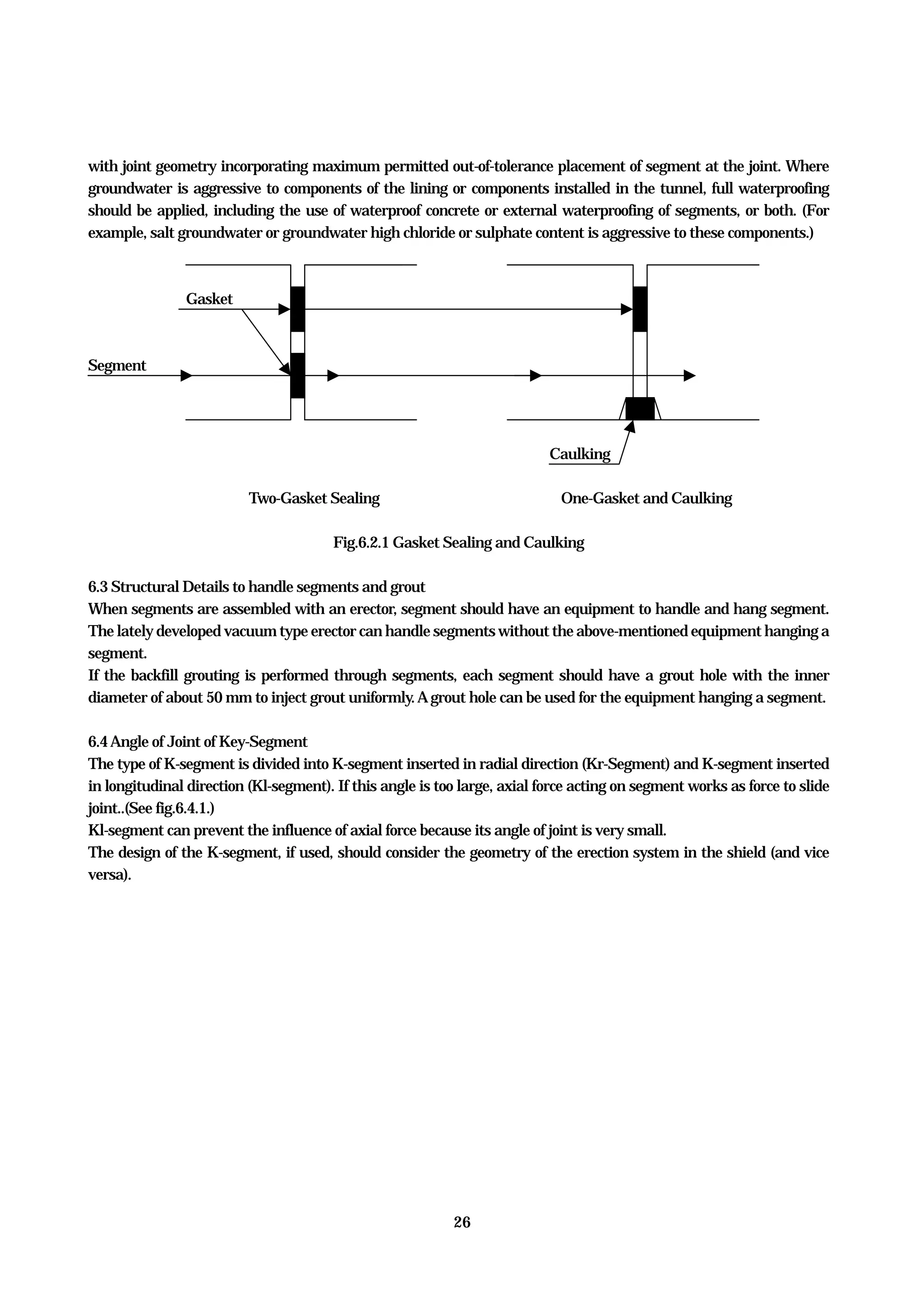 26
with joint geometry incorporating maximum permitted out-of-tolerance placement of segment at the joint. Where
groundwater is aggressive to components of the lining or components installed in the tunnel, full waterproofing
should be applied, including the use of waterproof concrete or external waterproofing of segments, or both. (For
example, salt groundwater or groundwater high chloride or sulphate content is aggressive to these components.)
Gasket
Segment
Caulking
Two-Gasket Sealing One-Gasket and Caulking
Fig.6.2.1 Gasket Sealing and Caulking
6.3 Structural Details to handle segments and grout
When segments are assembled with an erector, segment should have an equipment to handle and hang segment.
The lately developed vacuum type erector can handle segments without the above-mentioned equipment hanging a
segment.
If the backfill grouting is performed through segments, each segment should have a grout hole with the inner
diameter of about 50 mm to inject grout uniformly.Agrout hole can be used for the equipment hanging a segment.
6.4Angle of Joint of Key-Segment
The type of K-segment is divided into K-segment inserted in radial direction (Kr-Segment) and K-segment inserted
in longitudinal direction (Kl-segment). If this angle is too large, axial force acting on segment works as force to slide
joint..(See fig.6.4.1.)
Kl-segment can prevent the influence of axial force because its angle of joint is very small.
The design of the K-segment, if used, should consider the geometry of the erection system in the shield (and vice
versa).
 
