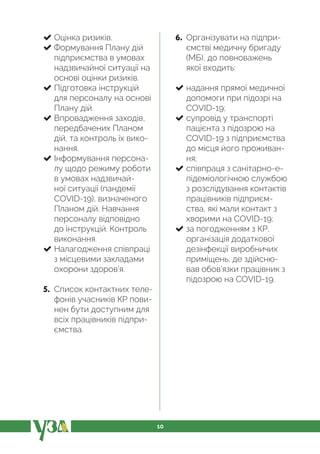 10
Оцінка ризиків.
Формування Плану дій
підприємства в умовах
надзвичайної ситуації на
основі оцінки ризиків.
Підготовка інструкцій
для персоналу на основі
Плану дій.
Впровадження заходів,
передбачених Планом
дій, та контроль їх вико-
нання.
Інформування персона-
лу щодо режиму роботи
в умовах надзвичай-
ної ситуації (пандемії
COVID-19), визначеного
Планом дій. Навчання
персоналу відповідно
до інструкцій. Контроль
виконання.
Налагодження співпраці
з місцевими закладами
охорони здоров’я.
5. Список контактних теле-
фонів учасників КР пови-
нен бути доступним для
всіх працівників підпри-
ємства.
6. Організувати на підпри-
ємстві медичну бригаду
(МБ), до повноважень
якої входить:
надання прямої медичної
допомоги при підозрі на
COVID-19;
супровід у транспорті
пацієнта з підозрою на
COVID-19 з підприємства
до місця його проживан-
ня;
співпраця з санітарно-е-
підеміологічною службою
з розслідування контактів
працівників підприєм-
ства, які мали контакт з
хворими на COVID-19;
за погодженням з КР,
організація додаткової
дезінфекції виробничих
приміщень, де здійсню-
вав обов’язки працівник з
підозрою на COVID-19.
 