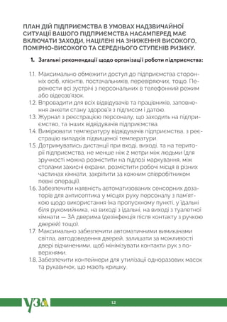 12
ПЛАН ДІЙ ПІДПРИЄМСТВА В УМОВАХ НАДЗВИЧАЙНОЇ
СИТУАЦІЇ ВАШОГО ПІДПРИЄМСТВА НАСАМПЕРЕД МАЄ
ВКЛЮЧАТИ ЗАХОДИ, НАЦІЛЕНІ НА ЗНИЖЕННЯ ВИСОКОГО,
ПОМІРНО-ВИСОКОГО ТА СЕРЕДНЬОГО СТУПЕНІВ РИЗИКУ.
1. Загальні рекомендації щодо організації роботи підприємства:
1.1. Максимально обмежити доступ до підприємства сторон-
ніх осіб, клієнтів, постачальників, перевіряючих, тощо. Пе-
ренести всі зустрічі з персональних в телефонний режим
або відеозв’язок.
1.2. Впровадити для всіх відвідувачів та працівників, заповне-
ння анкети стану здоров’я з підписом і датою.
1.3. Журнал з реєстрацією персоналу, що заходить на підпри-
ємство, та інших відвідувачів підприємства.
1.4. Вимірювати температуру відвідувачів підприємства, з реє-
страцію випадків підвищеної температури.
1.5. Дотримуватись дистанції при вході, виході, та на терито-
рії підприємства, не менше ніж 2 метри між людьми (для
зручності можна розмістити на підлозі маркування, між
столами захисні екрани, розмістити робочі місця в різних
частинах кімнати, закріпити за кожним співробітником
певні операції).
1.6. Забезпечити наявність автоматизованих сенсорних доза-
торів для антисептика у місцях руху персоналу з пам’ят-
кою щодо використання (на пропускному пункті, у їдальні
біля рукомийника, на виході з їдальні, на виході з туалетної
кімнати — ЗА дверима (дезінфекція після контакту з ручкою
дверей) тощо).
1.7. Максимально забезпечити автоматичними вимикачами
світла, автодоведення дверей, залишати за можливості
двері відчиненими, щоб мінімізувати контакти рук з по-
верхнями.
1.8. Забезпечити контейнери для утилізації одноразових масок
та рукавичок, що мають кришку.
 