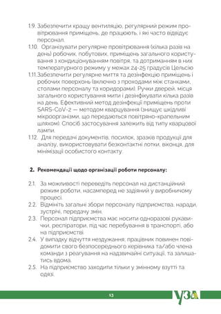 13
1.9. Забезпечити кращу вентиляцію, регулярний режим про-
вітрювання приміщень, де працюють, і які часто відвідує
персонал.
1.10. Організувати регулярне провітрювання (кілька разів на
день) робочих, побутових, приміщень загального користу-
вання з кондиціонуванням повітря, та дотриманням в них
температурного режиму у межах 24-25 градусів Цельсію
1.11.Забезпечити регулярне миття та дезінфекцію приміщень і
робочих поверхонь (включно з проходами між станками,
столами персоналу та коридорами). Ручки дверей, місця
загального користування мити і дезінфікувати кілька разів
на день. Ефективний метод дезінфекції приміщень проти
SARS-CoV-2 — методом кварцування (знищує шкідливі
мікроорганізми, що передаються повітряно-крапельним
шляхом). Спосіб застосування залежить від типу кварцової
лампи.
1.12. Для передачі документів, посилок, зразків продукції для
аналізу, використовувати безконтактні лотки, віконця, для
мінімізації особистого контакту.
2. Рекомендації щодо організації роботи персоналу:
2.1. За можливості переведіть персонал на дистанційний
режим роботи, насамперед не задіяний у виробничому
процесі.
2.2. Відмініть загальні збори персоналу підприємства, наради,
зустрічі, передачу змін.
2.3. Персонал підприємства має носити одноразові рукави-
чки, респіратори, під час перебування в транспорті, або
на підприємстві.
2.4. У випадку відчуття нездужання, працівник повинен пові-
домити свого безпосереднього керівника та/або члена
команди з реагування на надзвичайні ситуації, та залиша-
тись вдома.
2.5. На підприємство заходити тільки у змінному взутті та
одязі.
 