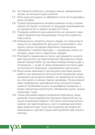 14
2.6. Не торкатися обличчя, у випадку чхання, прикриватися
ліктем, не потискати руки колегам.
2.7. Мити руки регулярно та обробляти після миття дезінфіку-
ючим засобом.
2.8. Суворо дотримуватись вказівок команди по дії у надзви-
чайних ситуаціях, інструкцій та процедур запроваджених
на підприємстві та правил особистої гігієни.
2.9. Упродовж робочого дня намагайтесь не залишати тери-
торію підприємства (насамперед стосується керівного
персоналу).
2.10. Максимально скоротіть кількість людей, які повинні бути
присутні на підприємстві. Для цього за можливості, роз-
ширте список посадових обов’язків і повноважень.
2.11. Сформуйте «мобільні бригади» — працівники запасу на
випадок, якщо хтось із персоналу захворіє.
2.12. Розподіліть працівників на групи, що працюють за вахто-
вим принципом і не перетинаються. Враховуючи інкуба-
ційний період CODIV-19, вахтовий період мінімум 5 діб, а
оптимально — 14 діб. А також мінімізувати контакти адмі-
ністративного персоналу з виробничим персоналом.
2.13. Якщо немає можливості організувати вахтовий режим
роботи, для зменшення кола контактів працівників, реко-
мендовано організувати роботу на підприємстві за зміна-
ми, між якими не менше години «розриву». В кінці кожної
зміни прибирання і дезінфекція місць загального корис-
тування. Особливий акцент на дезінфекції поверхонь, з
якими найчастіше контактують: обладнання, ручки, мишки,
клавіатура, тощо.
2.14. Також можливий варіант розділення персоналу, якщо
дозволяє схема виробничих процесів підприємства, на
групи за ділянками роботи. Такі групи транспортуються
окремо, не перетинаються у часі і в приміщеннях впро-
довж робочого дня. У разі застосування цієї моделі ре-
комендовано, щоб різні групи мали робочий одяг різного
кольору.
 