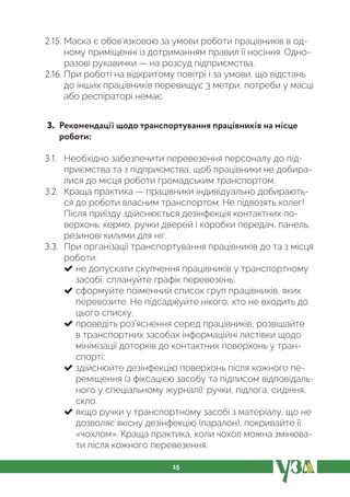 15
2.15. Маска є обов’язковою за умови роботи працівників в од-
ному приміщенні із дотриманням правил її носіння. Одно-
разові рукавички — на розсуд підприємства.
2.16. При роботі на відкритому повітрі і за умови, що відстань
до інших працівників перевищує 3 метри, потреби у масці
або респіраторі немає.
3. Рекомендації щодо транспортування працівників на місце
роботи:
3.1. Необхідно забезпечити перевезення персоналу до під-
приємства та з підприємства, щоб працівники не добира-
лися до місця роботи громадським транспортом.
3.2. Краща практика — працівники індивідуально добирають-
ся до роботи власним транспортом. Не підвозять колег!
Після приїзду здійснюється дезінфекція контактних по-
верхонь: кермо, ручки дверей і коробки передач, панель,
резинові килими для ніг.
3.3. При організації транспортування працівників до та з місця
роботи:
не допускати скупчення працівників у транспортному
засобі, сплануйте графік перевезень;
сформуйте поіменний список груп працівників, яких
перевозите. Не підсаджуйте нікого, хто не входить до
цього списку.
проведіть роз’яснення серед працівників, розвішайте
в транспортних засобах інформаційні листівки щодо
мінімізації доторків до контактних поверхонь у тран-
спорті;
здійснюйте дезінфекцію поверхонь після кожного пе-
реміщення (з фіксацією засобу та підписом відповідаль-
ного у спеціальному журналі): ручки, підлога, сидіння,
скло.
якщо ручки у транспортному засобі з матеріалу, що не
дозволяє якісну дезінфекцію (паралон), покривайте її
«чохлом». Краща практика, коли чохол можна змінюва-
ти після кожного перевезення.
 