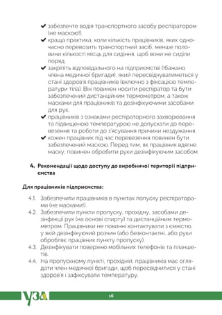 16
забезпечте водія транспортного засобу респіратором
(не маскою!).
краща практика, коли кількість працівників, яких одно-
часно перевозить транспортний засіб, менше поло-
вини кількості місць для сидіння, щоб вони не сиділи
поряд.
закріпіть відповідального на підприємстві (!бажано
члена медичної бригади), який пересвідчуватиметься у
стані здоров’я працівників (включно з фіксацією темпе-
ратури тіла). Він повинен носити респіратор та бути
забезпечений дистанційним термометром, а також
масками для працівників та дезінфікуючими засобами
для рук.
працівників з ознаками респіраторного захворювання
та підвищеною температурою не допускати до пере-
везення та роботи до з’ясування причини нездужання.
кожен працівник під час перевезення повинен бути
забезпечений маскою. Перед тим, як працівник вдягне
маску, повинен обробити руки дезінфікуючим засобом
4. Рекомендації щодо доступу до виробничої території підпри-
ємства
Для працівників підприємства:
4.1. Забезпечити працівників в пунктах попуску респіратора-
ми (не масками!).
4.2. Забезпечити пункти пропуску, прохідну, засобами де-
зінфекції рук (на основі спирту) та дистанційним термо-
метром. Працівники не повинні контактувати з ємністю,
у якій дезінфікуючий розчин (або безконтактні, або руки
обробляє працівник пункту пропуску).
4.3. Дезінфікувати поверхню мобільних телефонів та планше-
тів.
4.4. На пропускному пункті, прохідній, працівників має огля-
дати член медичної бригади, щоб пересвідчитися у стані
здоров’я і зафіксувати температуру.
 