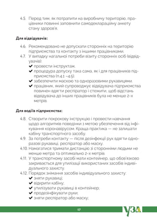 17
4.5. Перед тим, як потрапити на виробничу територію, пра-
цівники повинні заповнити самодеклараційну анкету
стану здоров’я.
Для відвідувачів:
4.6. Рекомендовано не допускати сторонніх на територію
підприємства та контакту з іншими працівниками.
4.7. У випадку нагальної потреби візиту сторонніх осіб (відвід-
увачів):
провести інструктаж.
процедура допуску така сама, як і для працівників під-
приємства (п.4.1 –4.5).
забезпечити маскою та одноразовими рукавицями.
працівник, який супроводжує відвідувача підприємства
повинен вдягти респіратор і стежити, щоб відстань
відвідувача до інших працівників була не менше 2-х
метрів.
Для водіїв підприємства:
4.8. Створити покрокову інструкцію і провести навчання
щодо алгоритмів поведінки з метою убезпечення від інфі-
кування коронавірусом. Краща практика — не залишати
кабіну транспортного засобу.
4.9. За потреби контакту — після дезінфекції рук вдягти одно-
разові рукавиці, респіратор або маску.
4.10. Намагатися тримати дистанцію зі сторонніми людьми не
менше метра та оптимально 2-х метрів.
4.11. У транспортному засобі мати контейнер, що обов’язково
закривається для утилізації використаних засобів індиві-
дуального захисту.
4.12. Порядок знімання засобів індивідуального захисту:
зняти рукавиці;
відкрити кабіну;
утилізувати рукавиці в контейнер;
продезінфікувати руки;
зняти респіратор або маску;
 