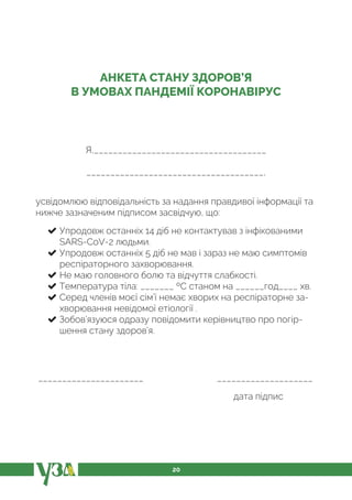 20
АНКЕТА СТАНУ ЗДОРОВ’Я
В УМОВАХ ПАНДЕМІЇ КОРОНАВІРУС
Я,____________________________________
_____________________________________,
усвідомлюю відповідальність за надання правдивої інформації та
нижче зазначеним підписом засвідчую, що:
Упродовж останніх 14 діб не контактував з інфікованими
SARS-CoV-2 людьми.
Упродовж останніх 5 діб не мав і зараз не маю симптомів
респіраторного захворювання.
Не маю головного болю та відчуття слабкості.
Температура тіла: _______ ºС станом на ______год____ хв.
Серед членів моєї сім’ї немає хворих на респіраторне за-
хворювання невідомої етіології .
Зобов’язуюся одразу повідомити керівництво про погір-
шення стану здоров’я.
______________________ ____________________
дата підпис
 