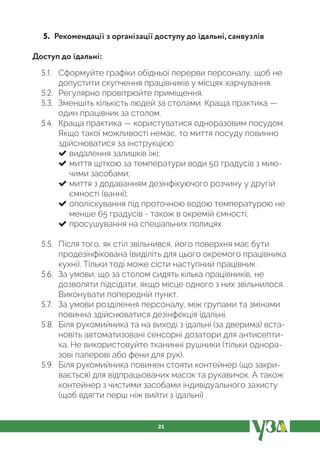 21
5. Рекомендації з організації доступу до їдальні, санвузлів
Доступ до їдальні:
5.1. Сформуйте графіки обідньої перерви персоналу, щоб не
допустити скупчення працівників у місцях харчування.
5.2. Регулярно провітрюйте приміщення.
5.3. Зменшіть кількість людей за столами. Краща практика —
один працівник за столом.
5.4. Краща практика — користуватися одноразовим посудом.
Якщо такої можливості немає, то миття посуду повинно
здійснюватися за інструкцією:
видалення залишків їжі;
миття щіткою за температури води 50 градусів з мию-
чими засобами;
миття з додаванням дезінфікуючого розчину у другій
ємності (ванні);
ополіскування під проточною водою температурою не
менше 65 градусів - також в окремій ємності;
просушування на спеціальних полицях.
5.5. Після того, як стіл звільнився, його поверхня має бути
продезінфікована (виділіть для цього окремого працівника
кухні). Тільки тоді може сісти наступний працівник .
5.6. За умови, що за столом сидять кілька працівників, не
дозволяти підсідати, якщо місце одного з них звільнилося.
Виконувати попередній пункт.
5.7. За умови розділення персоналу, між групами та змінами
повинна здійснюватися дезінфекція їдальні.
5.8. Біля рукомийника та на виході з їдальні (за дверима) вста-
новіть автоматизовані сенсорні дозатори для антисепти-
ка. Не використовуйте тканинні рушники (тільки однора-
зові паперові або фени для рук).
5.9. Біля рукомийника повинен стояти контейнер (що закри-
вається) для відпрацьованих масок та рукавичок. А також
контейнер з чистими засобами індивідуального захисту
(щоб вдягти перш ніж вийти з їдальні) .
 