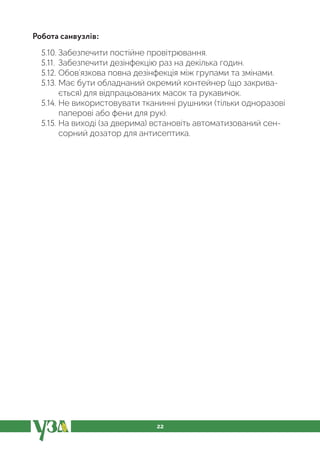 22
Робота санвузлів:
5.10. Забезпечити постійне провітрювання.
5.11. Забезпечити дезінфекцію раз на декілька годин.
5.12. Обов’язкова повна дезінфекція між групами та змінами.
5.13. Має бути обладнаний окремий контейнер (що закрива-
ється) для відпрацьованих масок та рукавичок.
5.14. Не використовувати тканинні рушники (тільки одноразові
паперові або фени для рук).
5.15. На виході (за дверима) встановіть автоматизований сен-
сорний дозатор для антисептика.
 