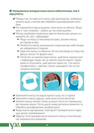 24
Неправильне використання маски небезпечніше, ніж її
відсутність.
Перед тим, як одягнути маску або респіратор, необхідно
вимити руки з милом або обробити дезінфікуючим засо-
бом.
Не торкайтеся маски руками, коли вона на обличчі. Якщо
вже є така потреба – робіть це чистими руками.
Маску необхідно правильно вдягти (маска має щільно за-
кривати ніс, рот, підборіддя):
− Якщо на масці є металева вставка, візьміть маску
вставкою вгору.
− Розмістіть маску зовнішньою стороною від себе (яскра-
во забарвлена сторона).
− Одягніть маску на обличчя. Зігніть металеву вставку яка
фіксує затиск по формі носа.
− Потягніть за нижній край маски, щоб вона закрила рот
і підборіддя. Люди, які не звикли носити маски, підсві-
домо їх опускають, щоб дихати через ніс. Так маска
неефективна і, навпаки, може нашкодити, бо на ній
осідають бактерії .
Замінюйте маску не рідше одного разу на 2 години.
Замінюйте маску одразу, коли вона стане вологою.
Знімати маску можна тільки за вушні петлі не торкаючись
до тканини маски. Після цього знову ретельно вимийте та
обробіть дезінфікуючим засобом руки.
Якщо маска одноразова, повторне її використання підви-
щує ризик захворювання.
Одразу після використання викиньте маску в контейнер,
що закривається кришкою.
 