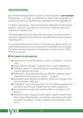 26
РЕСПІРАТОРИ:
До засобів індивідуального захисту можна віднести респіратори.
Респіратор — це засіб, що забезпечує захист організму від інга-
ляційної дії хімічних, біологічних і мікробіологічних забруднень.
На відміну від масок, через респіратор відбувається фільтрація
дрібних часточок, що можуть залишатись в повітрі протягом
тривалого періоду часу.
Основна відмінність респіратора від хірургічної маски саме в
щільності прилягання до обличчя, що забезпечує максимальну
герметичність.
Ступінь функціональної здатності респіратору фільтрувати по-
вітря можна визначити за спеціальним маркуванням на ньому.
Потрібно використовувати респіратори класів захисту FFР3 і
FFР2 (не менше).
Як надягати респіратор:
довге волосся треба зібрати у хвіст, чоловікам — поголи-
тися;
якщо носите окуляри, їх варто зняти, а руки обробити;
заведіть гумки на передню частину респіратора та про-
суньте долоню під ними;
прикладіть чашу респіратора до обличчя, верхню гумку
перекиньте на потилицю, нижню — за вуха;
розправте респіратор на обличчі, обтисніть носову плас-
тину пальцями обох рук;
перевірте, щоб гумки респіратора не перехрещувалися —
для цього достатньо подивитися на себе в дзеркало.
після кожного надягання треба робити так званий тест
долоні.
тримайте руки перед респіратором і зробіть різкий вдих
або видих. Якщо відчули, що повітря проходить між респі-
ратором та шкірою, треба поправити респіратор на об-
личчі
 