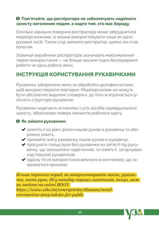 27
Пам’ятайте, що респіратори не забезпечують надійного
захисту неголеним людям, а надто тим, хто має бороду.
Оскільки зовнішня поверхня респіратора може забруднитися
мікроорганізмами, їх можна використовувати лише як одно-
разовий засіб. Також слід замінити респіратор, щойно він став
вологим.
Зазвичай виробники респіраторів зазначають максимальний
термін використання — не більше восьми годин безперервної
роботи чи одна робоча зміна.
ІНСТРУКЦІЯ КОРИСТУВАННЯ РУКАВИЧКАМИ
Рукавички заборонено мити чи обробляти дезінфектантами,
щоб використовувати повторно. Мікроорганізми не можуть
бути абсолютно видалені з поверхні, до того ж втрачається ці-
лісність структури рукавичок.
Рукавички надягають останніми з усіх засобів індивідуального
захисту, обов’язково поверх манжетів робочого одягу.
Як знімати рукавички:
зачепіть її на рівні долоні іншою рукою в рукавичці та обе-
режно зніміть;
тримайте зняту рукавичку іншою рукою в рукавичці;
просуньте пальці руки без рукавички на зап’ясті під рука-
вичку, що залишилася надягненою, та зніміть її, загорнувши
над першою рукавичкою
одразу після використання викиньте в контейнер, що за-
кривається кришкою
Більше корисних порад, як використовувати маски, рукави-
чки, мити руки, дії у випадку перших симптомів, тощо, мож-
на знайти на сайті ВООЗ:
https://www.who.int/emergencies/diseases/novel-
coronavirus-2019/advice-for-public
 