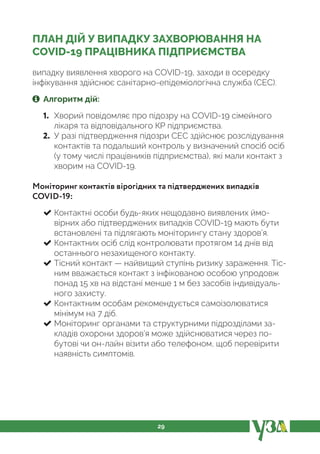 29
ПЛАН ДІЙ У ВИПАДКУ ЗАХВОРЮВАННЯ НА
COVID-19 ПРАЦІВНИКА ПІДПРИЄМСТВА
випадку виявлення хворого на COVID-19, заходи в осередку
інфікування здійснює санітарно-епідеміологічна служба (СЕС).
Алгоритм дій:
1. Хворий повідомляє про підозру на COVID-19 сімейного
лікаря та відповідального КР підприємства.
2. У разі підтвердження підозри СЕС здійснює розслідування
контактів та подальший контроль у визначений спосіб осіб
(у тому числі працівників підприємства), які мали контакт з
хворим на COVID-19.
Моніторинг контактів вірогідних та підтверджених випадків
COVID-19:
Контактні особи будь-яких нещодавно виявлених ймо-
вірних або підтверджених випадків COVID-19 мають бути
встановлені та підлягають моніторингу стану здоров’я.
Контактних осіб слід контролювати протягом 14 днів від
останнього незахищеного контакту.
Тісний контакт — найвищий ступінь ризику зараження. Тіс-
ним вважається контакт з інфікованою особою упродовж
понад 15 хв на відстані менше 1 м без засобів індивідуаль-
ного захисту.
Контактним особам рекомендується самоізолюватися
мінімум на 7 діб.
Моніторинг органами та структурними підрозділами за-
кладів охорони здоров’я може здійснюватися через по-
бутові чи он-лайн візити або телефоном, щоб перевірити
наявність симптомів.
 