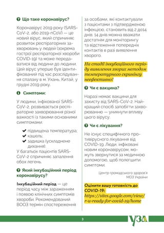 3
? Що таке коронавірус?
Коронавірус 2019 року (SARS-
CoV-2, або 2019-nCoV) — це
новий вірус, який спричиняє
розвиток респіраторних за-
хворювань у людей (зокрема
гострої респіраторної хвороби
COVID-19) та може переда-
ватися від людини до людини.
Цей вірус уперше був іденти-
фікований під час розслідуван-
ня спалаху в м. Ухань, Китай, у
грудні 2019 року.
Симптоми:
У людини, інфікованої SARS-
CoV-2, розвивається респі-
раторне захворювання різної
важкості із такими основними
симптомами:
підвищена температура;
кашель;
задишка (ускладнене
дихання).
У багатьох пацієнтів SARS-
CoV-2 спричиняє запалення
обох легень.
? Який інкубаційний період
коронавірусу?
Інкубаційний період — це
період часу між зараженням
і появою клінічних симптомів
хвороби. Рекомендований
ВООЗ термін спостереження
за особами, які контактували
з пацієнтами з підтвердженою
інфекцією, становить від 2 до14
днів. 14 днів можна вважати
достатнім для моніторингу
та відстеження попередніх
контактів в разі виявлення
хворого.
На стадії інкубаційного періо-
ду виявлення хворих методом
температурного скринінгу
неефективно!
? Чи є вакцина?
Наразі немає вакцини для
захисту від SARS-CoV-2. Най-
кращий спосіб запобігти захво-
рюванню — уникнути впливу
цього вірусу.
? Чи є лікування?
Не існує специфічного про-
тивірусного лікування від
COVID-19. Люди, інфіковані
новим коронавірусом, мо-
жуть звернутися за медичною
допомогою, щоб полегшити
симптоми.
Центр громадського здоров’я
МОЗ України
Оцінити вашу готовність до
COVID-19:
https://sites.google.com/view/
r-u-ready-for-covid-19/home
 