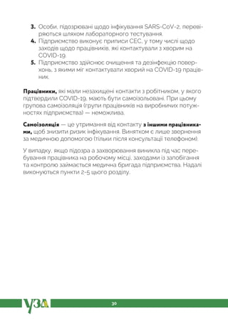 30
3. Особи, підозрювані щодо інфікування SARS-CoV-2, переві-
ряються шляхом лабораторного тестування.
4. Підприємство виконує приписи СЕС, у тому числі щодо
заходів щодо працівників, які контактували з хворим на
COVID-19.
5. Підприємство здійснює очищення та дезінфекцію повер-
хонь, з якими міг контактувати хворий на COVID-19 праців-
ник.
Працівники, які мали незахищені контакти з робітником, у якого
підтвердили COVID-19, мають бути самоізольовані. При цьому
групова самоізоляція (групи працівників на виробничих потуж-
ностях підприємства) — неможлива.
Самоізоляція — це утримання від контакту з іншими працівника-
ми, щоб знизити ризик інфікування. Винятком є лише звернення
за медичною допомогою (тільки після консультації телефоном).
У випадку, якщо підозра а захворювання виникла під час пере-
бування працівника на робочому місці, заходами із запобігання
та контролю займається медична бригада підприємства. Надалі
виконуються пункти 2-5 цього розділу.
 