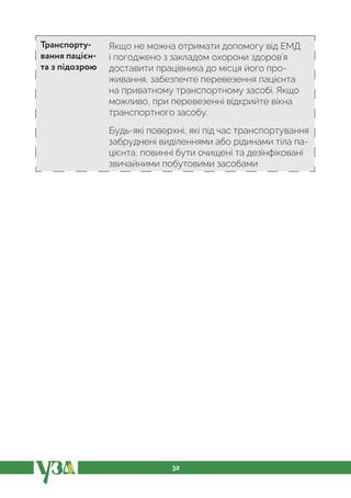 32
Транспорту-
вання пацієн-
та з підозрою
Якщо не можна отримати допомогу від ЕМД
і погоджено з закладом охорони здоров’я
доставити працівника до місця його про-
живання, забезпечте перевезення пацієнта
на приватному транспортному засобі. Якщо
можливо, при перевезенні відкрийте вікна
транспортного засобу.
Будь-які поверхні, які під час транспортування
забруднені виділеннями або рідинами тіла па-
цієнта, повинні бути очищені та дезінфіковані
звичайними побутовими засобами
 