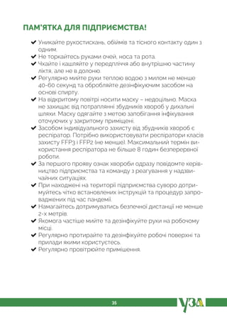 35
ПАМ’ЯТКА ДЛЯ ПІДПРИЄМСТВА!
Уникайте рукостискань, обіймів та тісного контакту один з
одним.
Не торкайтесь руками очей, носа та рота.
Чхайте і кашляйте у передпліччя або внутрішню частину
ліктя, але не в долоню.
Регулярно мийте руки теплою водою з милом не менше
40-60 секунд та обробляйте дезінфікуючим засобом на
основі спирту.
На відкритому повітрі носити маску – недоцільно. Маска
не захищає від потраплянні збудників хвороб у дихальні
шляхи. Маску одягайте з метою запобігання інфікування
оточуючих у закритому приміщені.
Засобом індивідуального захисту від збудників хвороб є
респіратор. Потрібно використовувати респіратори класів
захисту FFР3 і FFР2 (не менше). Максимальний термін ви-
користання респіратора не більше 8 годин безперервної
роботи.
За першого прояву ознак хвороби одразу повідомте керів-
ництво підприємства та команду з реагування у надзви-
чайних ситуаціях.
При находжені на території підприємства суворо дотри-
муйтесь чітко встановлених інструкцій та процедур запро-
ваджених під час пандемії.
Намагайтесь дотримуватись безпечної дистанції не менше
2-х метрів.
Якомога частіше мийте та дезінфікуйте руки на робочому
місці.
Регулярно протирайте та дезінфікуйте робочі поверхні та
прилади якими користуєтесь.
Регулярно провітрюйте примішення.
 