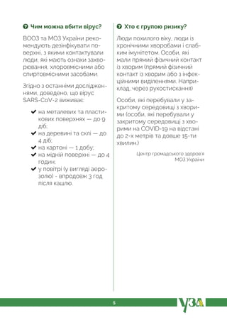 5
? Чим можна вбити вірус?
ВООЗ та МОЗ України реко-
мендують дезінфікувати по-
верхні, з якими контактували
люди, які мають ознаки захво-
рювання, хлоровмісними або
спиртовмісними засобами.
Згідно з останніми досліджен-
нями, доведено, що вірус
SARS-CoV-2 виживає:
на металевих та пласти-
кових поверхнях — до 9
діб;
на деревині та склі — до
4 діб;
на картоні — 1 добу;
на мідній поверхні — до 4
годин;
у повітрі (у вигляді аеро-
золю) - впродовж 3 год
після кашлю.
? Хто є групою ризику?
Люди похилого віку, люди із
хронічними хворобами і слаб-
ким імунітетом. Особи, які
мали прямий фізичний контакт
із хворим (прямий фізичний
контакт із хворим або з інфек-
ційними виділеннями. Напри-
клад, через рукостискання)
Особи, які перебували у за-
критому середовищі з хвори-
ми (особи, які перебували у
закритому середовищі з хво-
рими на COVID-19 на відстані
до 2-х метрів та довше 15-ти
хвилин.)
Центр громадського здоров’я
МОЗ України
 