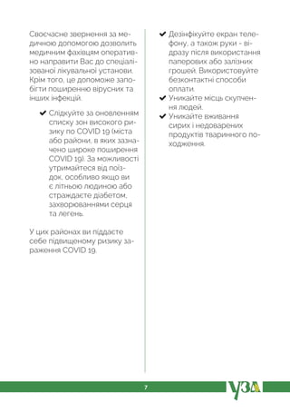 7
Своєчасне звернення за ме-
дичною допомогою дозволить
медичним фахівцям оператив-
но направити Вас до спеціалі-
зованої лікувальної установи.
Крім того, це допоможе запо-
бігти поширенню вірусних та
інших інфекцій.
Слідкуйте за оновленням
списку зон високого ри-
зику по COVID 19 (міста
або райони, в яких зазна-
чено широке поширення
COVID 19). За можливості
утримайтеся від поїз-
док, особливо якщо ви
є літньою людиною або
страждаєте діабетом,
захворюваннями серця
та легень.
У цих районах ви піддаєте
себе підвищеному ризику за-
раження COVID 19.
Дезінфікуйте екран теле-
фону, а також руки - ві-
дразу після використання
паперових або залізних
грошей. Використовуйте
безконтактні способи
оплати.
Уникайте місць скупчен-
ня людей.
Уникайте вживання
сирих і недоварених
продуктів тваринного по-
ходження.
 