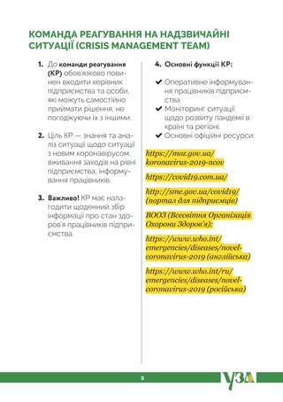 9
КОМАНДА РЕАГУВАННЯ НА НАДЗВИЧАЙНІ
СИТУАЦІЇ (CRISIS MANAGEMENT TEAM)
1. До команди реагування
(КР) обов’язково пови-
нен входити керівник
підприємства та особи,
які можуть самостійно
приймати рішення, не
погоджуючи їх з іншими.
2. Ціль КР — знання та ана-
ліз ситуації щодо ситуації
з новим коронавірусом,
вживання заходів на рівні
підприємства, інформу-
вання працівників.
3. Важливо! КР має нала-
годити щоденний збір
інформації про стан здо-
ров’я працівників підпри-
ємства.
4. Основні функції КР:
Оперативне інформуван-
ня працівників підприєм-
ства
Моніторинг ситуації
щодо розвиту пандемії в
країні та регіоні.
Основні офіційні ресурси:
https://moz.gov.ua/
koronavirus-2019-ncov
https://covid19.com.ua/
http://sme.gov.ua/covid19/
(портал для підприємців)
ВООЗ (Всесвітня Організація
Охорони Здоров’я):
https://www.who.int/
emergencies/diseases/novel-
coronavirus-2019 (англійська)
https://www.who.int/ru/
emergencies/diseases/novel-
coronavirus-2019 (російська)
 