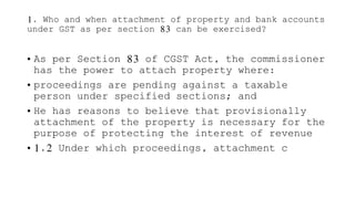 1. Who and when attachment of property and bank accounts
under GST as per section 83 can be exercised?
• As per Section 83 of CGST Act, the commissioner
has the power to attach property where:
• proceedings are pending against a taxable
person under specified sections; and
• He has reasons to believe that provisionally
attachment of the property is necessary for the
purpose of protecting the interest of revenue
• 1.2 Under which proceedings, attachment c
 