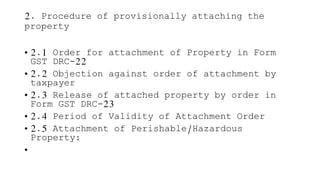 2. Procedure of provisionally attaching the
property
• 2.1 Order for attachment of Property in Form
GST DRC-22
• 2.2 Objection against order of attachment by
taxpayer
• 2.3 Release of attached property by order in
Form GST DRC-23
• 2.4 Period of Validity of Attachment Order
• 2.5 Attachment of Perishable/Hazardous
Property:
•
 