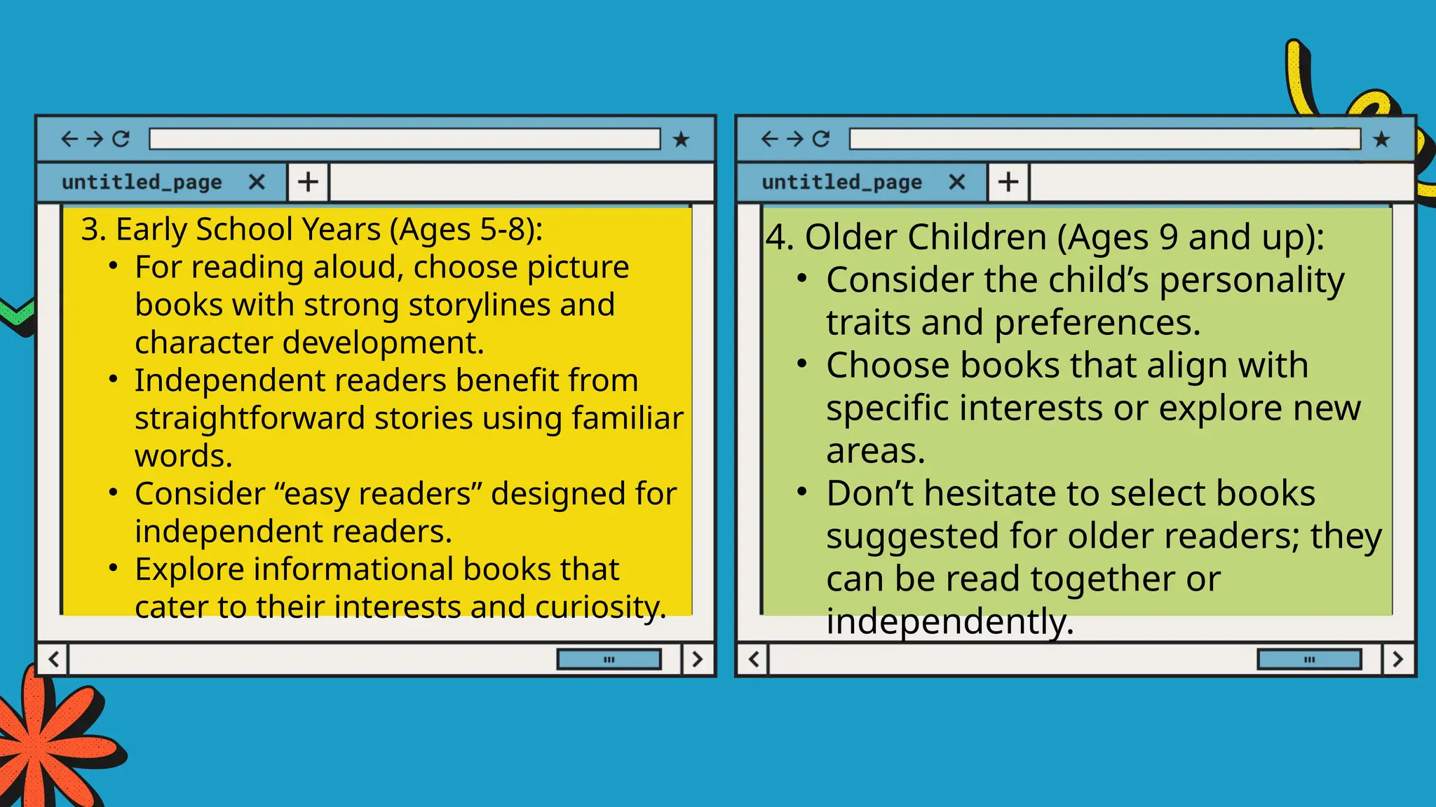 3. Early School Years (Ages 5-8):
• For reading aloud, choose picture
books with strong storylines and
character development.
• Independent readers benefit from
straightforward stories using familiar
words.
• Consider “easy readers” designed for
independent readers.
• Explore informational books that
cater to their interests and curiosity.
4. Older Children (Ages 9 and up):
• Consider the child’s personality
traits and preferences.
• Choose books that align with
specific interests or explore new
areas.
• Don’t hesitate to select books
suggested for older readers; they
can be read together or
independently.
 
