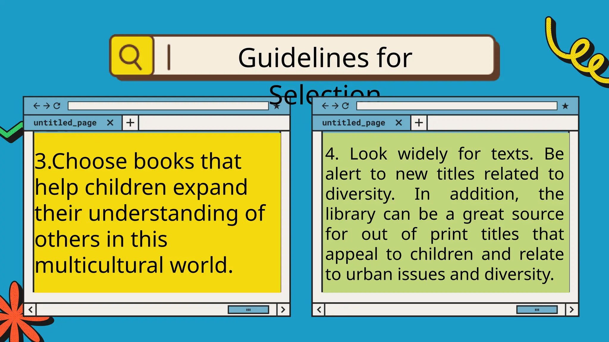 3.Choose books that
help children expand
their understanding of
others in this
multicultural world.
Guidelines for
Selection
4. Look widely for texts. Be
alert to new titles related to
diversity. In addition, the
library can be a great source
for out of print titles that
appeal to children and relate
to urban issues and diversity.
 