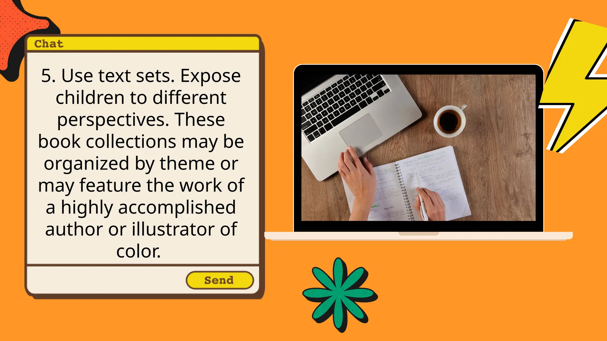 5. Use text sets. Expose
children to different
perspectives. These
book collections may be
organized by theme or
may feature the work of
a highly accomplished
author or illustrator of
color.
 