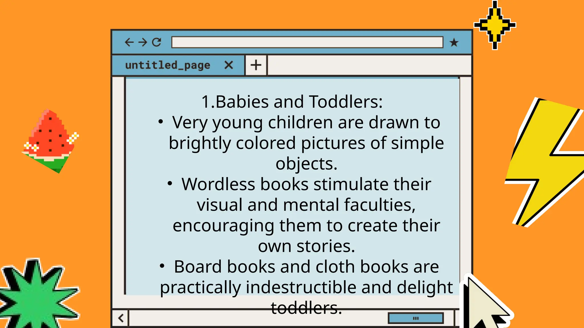 1.Babies and Toddlers:
• Very young children are drawn to
brightly colored pictures of simple
objects.
• Wordless books stimulate their
visual and mental faculties,
encouraging them to create their
own stories.
• Board books and cloth books are
practically indestructible and delight
toddlers.
 