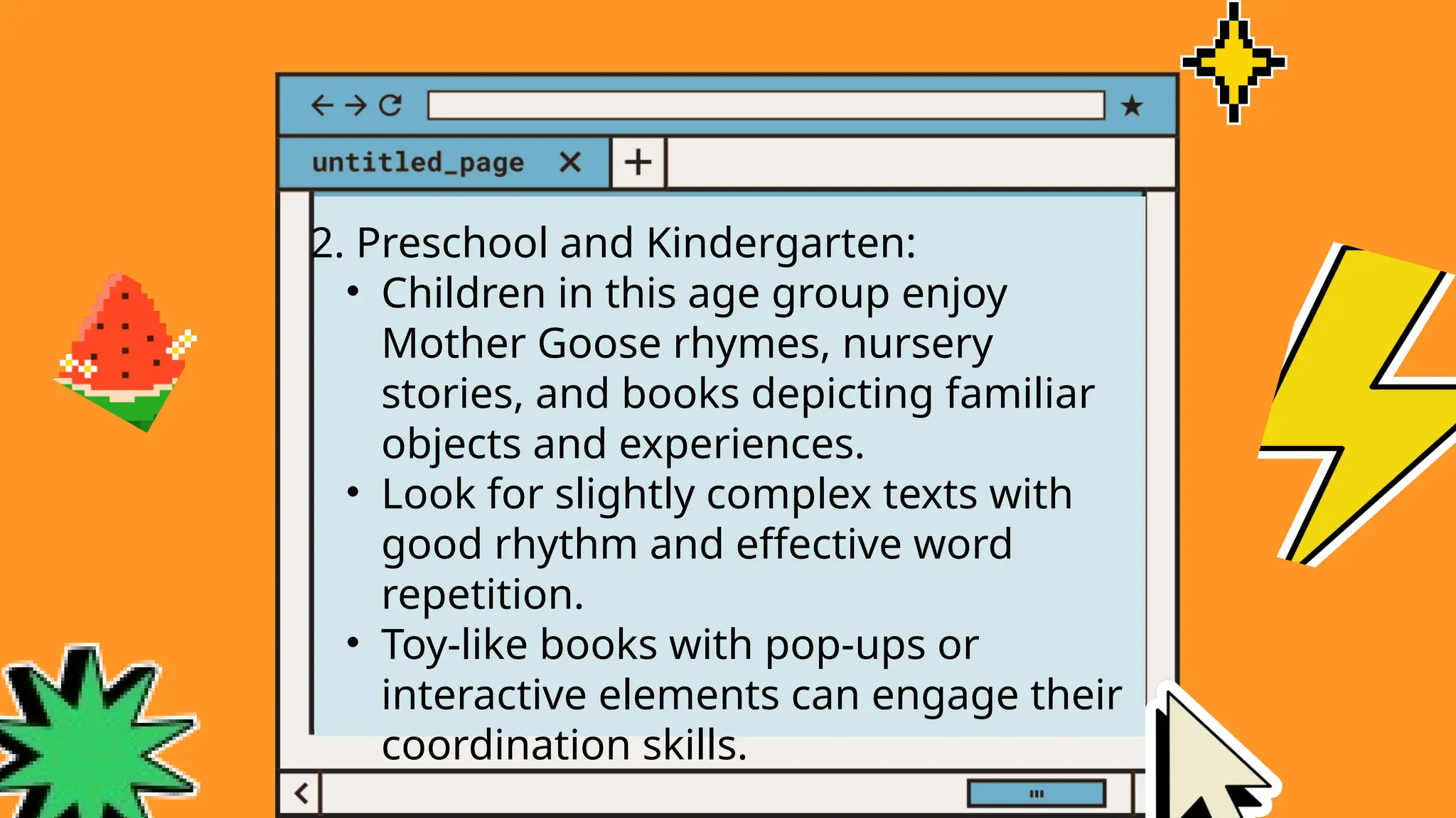 2. Preschool and Kindergarten:
• Children in this age group enjoy
Mother Goose rhymes, nursery
stories, and books depicting familiar
objects and experiences.
• Look for slightly complex texts with
good rhythm and effective word
repetition.
• Toy-like books with pop-ups or
interactive elements can engage their
coordination skills.
 