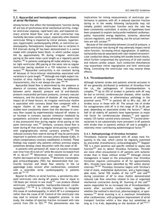666                                                                                                    ACC/AHA/ESC Guidelines


5.3. Myocardial and hemodynamic consequences                     implications for timing measurements of ventricular per-
of atrial ﬁbrillation                                            formance in patients with AF. A reduced ejection fraction
                                                                 during or in the weeks following tachycardia may not
Among factors that affect the hemodynamic function during
                                                                 reliably predict ventricular function once the rate has
AF are loss of synchronous atrial mechanical activity, irregu-
                                                                 been consistently controlled. A variety of hypotheses have
lar ventricular response, rapid heart rate, and impaired cor-
                                                                 been proposed to explain tachycardia-mediated cardiomyo-
onary arterial blood ﬂow. Loss of atrial contraction may
                                                                 pathy: myocardial energy depletion, ischemia, abnormal
markedly decrease cardiac output, especially when diastolic
                                                                 calcium regulation, and remodeling, but the actual mechan-
ventricular ﬁlling is impaired by mitral stenosis, hyperten-
                                                                 isms are still unclear.197
sion, hypertrophic cardiomyopathy (HCM), or restrictive car-
                                                                   Because of the relationship between LA and LV pressure, a
diomyopathy. Hemodynamic impairment due to variation in
                                                                 rapid ventricular rate during AF may adversely impact mitral
R-R intervals during AF has been demonstrated in a canine
                                                                 valve function, increasing mitral regurgitation. In addition,
model with complete heart block, in which cardiac output
                                                                 tachycardia may be associated with rate-related intraventri-
fell by approximately 9% during irregular ventricular
                                                                 cular conduction delay (including left bundle-branch block),
pacing at the same mean cycle length as a regularly paced
                                                                 which further compromises the synchrony of LV wall motion
rhythm.182 In patients undergoing AV nodal ablation, irregu-
                                                                 and reduces cardiac output. Such conduction disturbances
lar right ventricular (RV) pacing at the same rate as regular
                                                                 may exacerbate mitral regurgitation and limit ventricular
ventricular pacing resulted in a 15% reduction in cardiac
                                                                 ﬁlling. Controlling the ventricular rate may reverse these
output.183 Myocardial contractility is not constant during
                                                                 effects.
AF because of force-interval relationships associated with
variations in cycle length.184 Although one might expect res-
toration of sinus rhythm to improve these hemodynamic
                                                                 5.4. Thromboembolism
characteristics, this is not always the case.185,186             Although ischemic stroke and systemic arterial occlusion in
   Myocardial blood ﬂow is determined by the presence or         AF are generally attributed to embolism of thrombus from
absence of coronary obstructive disease, the difference          the LA, the pathogenesis of thromboembolism is
between aortic diastolic pressure and LV end-diastolic           complex.198 Up to 25% of strokes in patients with AF may
pressure (myocardial perfusion pressure), coronary vascular      be due to intrinsic cerebrovascular diseases, other cardiac
resistance, and the duration of diastole. AF may adversely       sources of embolism, or atheromatous pathology in the
impact all of these factors. An irregular ventricular rhythm     proximal aorta.199,200 In patients 80 to 89 y old, 36% of
is associated with coronary blood ﬂow compared with a            strokes occur in those with AF. The annual risk of stroke
regular rhythm at the same average rate.186 Animal               for octogenarians with AF is in the range of 3% to 8% per
studies have consistently shown that the decrease in coro-       year, depending on associated stroke risk factors.21 About
nary ﬂow caused by experimentally induced AF relates to          half of all elderly AF patients have hypertension (a major
an increase in coronary vascular resistance mediated by          risk factor for cerebrovascular disease),47 and approxi-
sympathetic activation of alpha-adrenergic receptors that        mately 12% harbor carotid artery stenosis.201 Carotid ather-
is less pronounced than during regular atrial pacing at the      osclerosis is not substantially more prevalent in AF patients
same ventricular rate.187 Similarly, coronary blood ﬂow is       with stroke than in patients without AF and is probably a
lower during AF than during regular atrial pacing in patients    relatively minor contributing epidemiological factor.202
with angiographically normal coronary arteries.188 The
reduced coronary ﬂow reserve during AF may be particularly       5.4.1. Pathophysiology of thrombus formation
important in patients with coronary artery disease (CAD), in     Thrombotic material associated with AF arises most fre-
whom compensatory coronary vasodilation is limited. These        quently in the LAA, which cannot be regularly examined
ﬁndings may explain why patients without previous angina         by precordial (transthoracic) echocardiography.203 Doppler
sometimes develop chest discomfort with the onset of AF.         TEE is a more sensitive and speciﬁc method to assess LAA
   In patients with persistent AF, mean LA volume increased      function204 and to detect thrombus formation. Thrombi
over time from 45 to 64 cm3 while RA volume increased from       are more often encountered in AF patients with ischemic
49 to 66 cm3.189 Restoration and maintenance of sinus            stroke than in those without stroke.205 Although clinical
rhythm decreased atrial volumes.190 Moreover, transesopha-       management is based on the presumption that thrombus
geal echocardiography (TEE) has demonstrated that con-           formation requires continuation of AF for approximately
tractile function and blood ﬂow velocity in the LA               48 h, thrombi have been identiﬁed by TEE within shorter
appendage (LAA) recover after cardioversion, consistent          intervals.206,207 Thrombus formation begins with Virchow’s
with a reversible atrial cardiomyopathy in patients              triad of stasis, endothelial dysfunction, and a hypercoagul-
with AF.191,192                                                  able state. Serial TEE studies of the LA208 and LAA209
   Beyond its effects on atrial function, a persistently elev-   during conversion of AF to sinus rhythm demonstrated
ated ventricular rate during AF—greater than or equal to         reduced LAA ﬂow velocities related to loss of organized
130 beats per minute in one study193—can produce dilated         mechanical contraction during AF. Stunning of the LAA210
ventricular cardiomyopathy (tachycardia-induced cardio-          seems responsible for an increased risk of thromboembolic
myopathy).3,193–196 It is critically important to recognize      events after successful cardioversion, regardless of
this cause of cardiomyopathy, in which HF is a consequence       whether the method is electrical, pharmacological, or spon-
rather than the cause of AF. Control of the ventricular rate     taneous.210 Atrial stunning is at a maximum immediately
may lead to reversal of the myopathic process. In one            after cardioversion, with progressive improvement of atrial
study, the median LV ejection fraction increased with rate       transport function within a few days but sometimes as
control from 25% to 52%.194 This phenomenon also has             long as 3 to 4 wk, depending on the duration of AF.210,211
 