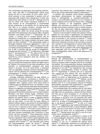 ACC/AHA/ESC Guidelines                                                                                                       667


This corroborates the observation that following cardiover-        association may indicate that a thromboembolic milieu in
sion, more than 80% of thromboembolic events occur                 the LA may involve mechanisms linked to inﬂammation.243
during the ﬁrst 3 d and almost all occur within 10 d.212              In patients with rheumatic mitral stenosis undergoing
Atrial stunning is more pronounced in patients with AF             trans-septal catheterization for balloon valvuloplasty,
associated with ischemic heart disease than in those with          levels of ﬁbrinopeptide A, thrombin-antithrombin III
hypertensive heart disease or lone AF.210 Although stunning        complex, and prothrombin fragment F1.2 are increased in
may be milder with certain associated conditions or a              the LA compared with the RA and femoral vein, indicating
short duration of AF, anticoagulation is recommended               regional activation of the coagulation system.244,245
during cardioversion in all patients with AF lasting longer        Whether such elevations are related to AF, for example,
than 48 h or of unknown duration, including lone AF                through atrial pressure overload or due to another mechan-
except when anticoagulation is contraindicated.                    ism has not been determined. Regional coagulopathy is
   Decreased ﬂow within the LA/LAA during AF has been              associated with SEC in the LA and hence with atrial stasis.245
associated with spontaneous echo contrast (SEC), thrombus             Contrary to the prevalent concept that systemic anticoa-
formation, and embolic events.213–218 Speciﬁcally, SEC, or         gulation for 4 wk results in organization and endocardial
‘smoke,’ a swirling haze of variable density, may be               adherence of LAA thrombus, TEE studies have veriﬁed resol-
detected by transthoracic or transesophageal echocardio-           ution of thrombus in the majority of patients.246 Similar
graphic imaging of the cardiac chambers and great vessels          observations have deﬁned the dynamic nature of LA/LAA
under low-ﬂow conditions.219 This phenomenon relates to            dysfunction following conversion of AF, providing a mechan-
ﬁbrinogen-mediated erythrocyte aggregation220 and is not           istic rationale for anticoagulation for several weeks before
resolved by anticoagulation.221 There is evidence that SEC         and after successful cardioversion. Conversely, increased
is a marker of stasis caused by AF.222–224 Independent predic-     ﬂow within the LA in patients with mitral regurgitation has
tors of SEC in patients with AF include LA enlargement,            been associated with less prevalent LA SEC247,248 and
reduced LAA ﬂow velocity,213,225 LV dysfunction, ﬁbrinogen         fewer thromboembolic events, even in the presence of LA
level,218 and hematocrit.217,218 The utility of SEC for pro-       enlargement.249
spective thromboembolic risk stratiﬁcation beyond that
achieved by clinical assessment alone has, however, not            5.4.2. Clinical implications
been conﬁrmed.                                                     Because the pathophysiology of thromboembolism in
   LAA ﬂow velocities are lower in patients with atrial ﬂutter     patients with AF is uncertain, the mechanisms linking risk
than are usually seen during sinus rhythm but higher than in       factors to ischemic stroke in patients with AF are incomple-
AF. Whether this accounts for any lower prevalence of LAA          tely deﬁned. The strong association between hypertension
thrombus or thromboembolism associated with atrial                 and stroke in AF is probably mediated primarily by embolism
ﬂutter is uncertain. As in AF, atrial ﬂutter is associated         originating in the LAA,200 but hypertension also increases
with low appendage emptying velocities following cardio-           the risk of noncardioembolic strokes in patients with
version with the potential for thromboembolism226,227 and          AF.200,250 Hypertension in patients with AF is associated
anticoagulation is similarly recommended. (See Section             with reduced LAA ﬂow velocity, SEC, and thrombus for-
8.1.4.1.3, Therapeutic Implications.)                              mation.225,251,252 Ventricular diastolic dysfunction might
   Although endothelial dysfunction has been difﬁcult to           underlie the effect of hypertension on LA dynamics, but
demonstrate as distinctly contributing to thrombus for-            this relationship is still speculative.253,254 Whether control
mation in AF, it may, along with stasis, contribute to a hyper-    of hypertension lowers the risk for cardioembolic stroke in
coagulable state. Systemic and/or atrial tissue levels of          patients with AF is a vital question, because LV diastolic
P-selectin and von Willebrand factor are elevated in some          abnormalities associated with hypertension in the elderly
patients,228–233 and AF has been associated with biochemical       are often multifactorial and difﬁcult to reverse.254,255
markers of coagulation and platelet activation that reﬂect a          The increasing stroke risk in patients with AF with advan-
systemic hypercoagulable state.228,234–236 Persistent and          cing age is also multifactorial. In patients with AF, aging is
paroxysmal AF have been associated with increased systemic         associated with LA enlargement, reduced LAA ﬂow velocity,
ﬁbrinogen and ﬁbrin D-dimer levels, indicating active              and SEC, all of which predispose to LA thrombus for-
intravascular thrombogenesis.228,236,237 Elevated thrombo-         mation.225,251,256 Aging is a risk factor for atherosclerosis,
globulin and platelet factor 4 levels in selected patients         and plaques in the aortic arch are associated with stroke
with AF indicate platelet activation,235,238,239 but these         independent of AF.257 Levels of prothrombin activation frag-
data are less robust, in line with the lower efﬁcacy of            ment F1.2, an index of thrombin generation, increase with
platelet-inhibitor drugs for prevention of thromboembolism         age in the general population258–260 as well as in those
in clinical trials. Fibrin D-dimer levels are higher in patients   with AF,12,261 suggesting an age-related prothrombotic dia-
with AF than in patients in sinus rhythm, irrespective of          thesis. In the Stroke Prevention in Atrial Fibrillation (SPAF)
underlying heart disease.240 The levels of some markers of         studies, age was a more potent risk factor when combined
coagulation fall to normal during anticoagulation therapy,234      with other risk factors such as hypertension or female
and some increase immediately after conversion to sinus            gender,261,262 placing women over age 75 y with AF at par-
rhythm and then normalize.241 These biochemical markers            ticular risk for cardioembolic strokes.263
do not, however, distinguish a secondary reaction to intra-           LV systolic dysfunction, as indicated by a history of HF
vascular coagulation from a primary hypercoagulable state.         or echocardiographic assessment, predicts ischemic stroke
   C-reactive protein (CRP) is increased in patients with AF       in patients with AF who receive no antithrombotic
compared with controls159,242 and correlates with clinical         therapy264–267 but not in moderate-risk patients given
and echocardiographic stroke risk factors.243 Although             aspirin.261,268 Mechanistic inferences are contradictory; LV
these ﬁndings do not imply a causal relationship, the              systolic dysfunction has been associated both with LA
 