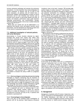 ACC/AHA/ESC Guidelines                                                                                                      671


intrinsic pulmonary pathology and evaluate the pulmonary          transducer close to the heart, however, TEE provides high-
vasculature. It is less important than echocardiography for       quality images of cardiac structure318 and function.319 It is
routine evaluation of patients with AF. As part of the            the most sensitive and speciﬁc technique to detect sources
initial evaluation, all patients with AF should have 2-           and potential mechanisms for cardiogenic embolism.320
dimensional, Doppler echocardiography to assess LA and LV         The technology has been used to stratify stroke risk in
dimensions and LV wall thickness and function and to              patients with AF and to guide cardioversion. (See Section
exclude occult valvular or pericardial disease and HCM. LV        8.1.4, Preventing Thromboembolism.) Several TEE features
systolic and diastolic performance helps guide decisions          have been associated with thromboembolism in patients
regarding antiarrhythmic and antithrombotic therapy.              with nonvalvular AF, including LA/LAA thrombus, LA/LAA
Thrombus should be sought in the LA but is seldom detected        SEC, reduced LAA ﬂow velocity, and aortic atheromatous
without TEE.203,303,304                                           abnormalities.252 Although these features are associated
   Blood tests are routine but can be abbreviated. It is          with cardiogenic embolism,268,321 prospective investigations
important that thyroid, renal, and hepatic function, serum        are needed to compare these TEE ﬁndings with clinical and
electrolytes, and the hemogram be measured at least once          transthoracic echocardiographic predictors of thromboem-
in the course of evaluating a patient with AF.305                 bolism. Detection of LA/LAA thrombus in the setting of
                                                                  stroke or systemic embolism is convincing evidence of a car-
7.2. Additional investigation of selected patients                diogenic mechanism.207
with atrial ﬁbrillation                                              TEE of patients with AF before cardioversion has shown LA
                                                                  or LAA thrombus in 5% to 15%,304,321–323 but thromboembo-
Abnormalities in P-wave duration detected by signal-              lism after conversion to sinus rhythm has been reported
averaged ECG during sinus rhythm that reﬂect slow                 even when TEE did not show thrombus.324 These events typi-
intra-atrial conduction are associated with an increased          cally occur relatively soon after cardioversion in patients
risk of developing AF.133,306–308 The sensitivity and negative    who were not treated with anticoagulation, reinforcing
predictive value of signal-averaged P-wave ECG are high,          the need to maintain continuous therapeutic anticoagula-
but speciﬁcity and positive predictive value are low, limiting    tion in patients with AF undergoing cardioversion even
the usefulness of this technique.309 Measurement of HRV has       when no thrombus is identiﬁed. For patients with AF of
failed to provide useful information for risk stratiﬁcation.309   greater than 48-h duration, a TEE-guided strategy or the tra-
   Both B-type natriuretic peptide (assessed by measuring         ditional strategy of anticoagulation for 4 wk before and 4 wk
BNP or N-terminal pro-BNP), which is produced mainly in           after elective cardioversion resulted in similar rates of
the ventricles, and atrial naturetic peptide (ANP), which is      thromboembolism (less than 1% during the 8 wk).325
produced primarily in the atria, are associated with AF.          Contrast-enhanced magnetic resonance imaging is an emer-
Plasma levels of both peptides are elevated in patients           ging technique for detection of intracardiac thrombi that
with paroxysmal and persistent AF and decrease rapidly            appears more sensitive than precordial echocardiography
after restoration of sinus rhythm.310–313 Thus, the presence      and comparable to TEE.326
of AF should be considered when interpreting plasma levels
of these peptides. In the absence of HF, there is an inverse      7.2.3. Electrophysiological study
correlation between LA volume and ANP/BNP levels;251              An EP study can be helpful when AF is a consequence of
spontaneous conversion to sinus rhythm is associated with         reentrant tachycardia such as atrial ﬂutter, intra-atrial
higher ANP levels during AF and with smaller LA                   reentry, or AV reentry involving an accessory pathway.
volumes.311 In long-standing persistent AF, lower plasma          Detection of a delta wave on the surface ECG in a patient
ANP levels may be related to degeneration of atrial myo-          with a history of AF or syncope is a ﬁrm indication for EP
cytes.314 High levels of BNP may be predictive of throm-          study and ablation of the bypass tract. Some patients with
boembolism315 and recurrent AF,40,316 but further studies         documented atrial ﬂutter also have AF, and ablation of
are needed to evaluate the utility of BNP as a prognostic         ﬂutter can eliminate AF, although this is not common and
marker.                                                           successful ablation of ﬂutter does not eliminate the possi-
                                                                  bility of developing AF in the future.327 AF associated with
7.2.1. Electrocardiogram monitoring and exercise testing          rapid ventricular rates and wide-complex QRS morphology
Prolonged or frequent monitoring may be necessary to              may sometimes be mislabeled as ventricular tachycardia,
reveal episodes of asymptomatic AF, which may be a cause          and an EP study will differentiate the 2 arrhythmias. In
of cryptogenic stroke. Ambulatory ECG (e.g., Holter) moni-        short, EP testing is indicated when ablative therapy of
toring is also useful to judge the adequacy of rate control.      arrhythmias that trigger AF or ablation of AF is planned.
This technology may provide valuable information to guide            In patients with AF who are candidates for ablation, an EP
drug dosage for rate control or rhythm management.317             study is critical to deﬁne the targeted site or sites of abla-
  Exercise testing should be performed if myocardial ische-       tion in the LA and/or right-sided structures. Evolving strat-
mia is suspected and prior to initiating type IC anti-            egies in the ablation of AF are discussed in Section 8.0.
arrhythmic drug therapy. Another reason for exercise
testing is to study the adequacy of rate control across a
full spectrum of activity, not only at rest, in patients with
                                                                  8. Management
persistent or permanent AF.                                       Management of patients with AF involves 3 objectives—rate
                                                                  control, prevention of thromboembolism, and correction of
7.2.2. Transesophageal echocardiography                           the rhythm disturbance, and these are not mutually
TEE is not part of the standard initial investigation of          exclusive. The initial management decision involves primar-
patients with AF. By placing a high-frequency ultrasound          ily a rate-control or rhythm-control strategy. Under the
 