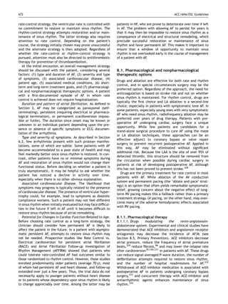 672                                                                                                    ACC/AHA/ESC Guidelines


rate-control strategy, the ventricular rate is controlled with   patients in HF, who are prone to deteriorate over time if left
no commitment to restore or maintain sinus rhythm. The           in AF. The problem with allowing AF to persist for years is
rhythm-control strategy attempts restoration and/or main-        that it may then be impossible to restore sinus rhythm as a
tenance of sinus rhythm. The latter strategy also requires       consequence of electrical and structural remodeling, which
attention to rate control. Depending on the patient’s            preclude successful restoration or maintenance of sinus
course, the strategy initially chosen may prove unsuccessful     rhythm and favor permanent AF. This makes it important to
and the alternate strategy is then adopted. Regardless of        ensure that a window of opportunity to maintain sinus
whether the rate-control or rhythm-control strategy is           rhythm is not overlooked early in the course of management
pursued, attention must also be directed to antithrombotic       of a patient with AF.
therapy for prevention of thromboembolism.
   At the initial encounter, an overall management strategy
should be discussed with the patient, considering several        8.1. Pharmacological and nonpharmacological
factors: (1) type and duration of AF, (2) severity and type      therapeutic options
of symptoms, (3) associated cardiovascular disease, (4)
                                                                 Drugs and ablation are effective for both rate and rhythm
patient age, (5) associated medical conditions, (6) short-
                                                                 control, and in special circumstances surgery may be the
term and long-term treatment goals, and (7) pharmacologi-
                                                                 preferred option. Regardless of the approach, the need for
cal and nonpharmacological therapeutic options. A patient
                                                                 anticoagulation is based on stroke risk and not on whether
with a ﬁrst-documented episode of AF in whom rate
                                                                 sinus rhythm is maintained. For rhythm control, drugs are
control is achieved does not require hospitalization.
                                                                 typically the ﬁrst choice and LA ablation is a second-line
   Duration and pattern of atrial ﬁbrillation. As deﬁned in
                                                                 choice, especially in patients with symptomatic lone AF. In
Section 3, AF may be categorized as paroxysmal (self-
                                                                 some patients, especially young ones with very symptomatic
terminating), persistent (requiring electrical or pharmaco-
                                                                 AF who need sinus rhythm, radiofrequency ablation may be
logical termination), or permanent (cardioversion imposs-
                                                                 preferred over years of drug therapy. Patients with pre-
ible or futile). The duration since onset may be known or
                                                                 operative AF undergoing cardiac surgery face a unique
unknown in an individual patient depending upon the pre-
                                                                 opportunity. While few patients are candidates for a
sence or absence of speciﬁc symptoms or ECG documen-
                                                                 stand-alone surgical procedure to cure AF using the maze
tation of the arrhythmia.
                                                                 or LA ablation techniques, these approaches can be an
   Type and severity of symptoms. As described in Section
                                                                 effective adjunct to coronary bypass or valve repair
6.2, few arrhythmias present with such protean manifes-
                                                                 surgery to prevent recurrent postoperative AF. Applied in
tations, some of which are subtle. Some patients with AF
                                                                 this way, AF may be eliminated without signiﬁcant
become accommodated to a poor state of health and may
                                                                 additional risk. Because the LAA is the site of over 95% of
feel markedly better once sinus rhythm is restored. In con-
                                                                 detected thrombi, this structure should be removed from
trast, other patients have no or minimal symptoms during
                                                                 the circulation when possible during cardiac surgery in
AF and restoration of sinus rhythm would not change their
                                                                 patients at risk of developing postoperative AF, although
functional status. Before deciding on whether a patient is
                                                                 this has not been proved to prevent stroke.328
truly asymptomatic, it may be helpful to ask whether the
                                                                    Drugs are the primary treatment for rate control in most
patient has noticed a decline in activity over time,
                                                                 patients with AF. While ablation of the AV conduction
especially when there is no other obvious explanation.
                                                                 system and permanent pacing (the ‘ablate and pace’ strat-
   Associated cardiovascular Disease. The likelihood that
                                                                 egy) is an option that often yields remarkable symptomatic
symptoms may progress is typically related to the presence
                                                                 relief, growing concern about the negative effect of long-
of cardiovascular disease. The presence of ventricular hyper-
                                                                 term RV pacing makes this a fallback rather than a primary
trophy could, for example, lead to symptoms as diastolic
                                                                 treatment strategy. LV pacing, on the other hand, may over-
compliance worsens. Such a patient may not feel different
                                                                 come many of the adverse hemodynamic effects associated
in sinus rhythm when initially evaluated but may face difﬁcul-
                                                                 with RV pacing.
ties in the future if left in AF until it becomes difﬁcult to
restore sinus rhythm because of atrial remodeling.
   Potential for Changes in Cardiac Function Related to Age.     8.1.1. Pharmacological therapy
Before choosing rate control as a long-term strategy, the        8.1.1.1. Drugs     modulating       the     renin-angiotensin-
clinician should consider how permanent AF is likely to          aldosterone system. Experimental and clinical studies have
affect the patient in the future. In a patient with asympto-     demonstrated that ACE inhibitors and angiotensin receptor
matic persistent AF, attempts to restore sinus rhythm may        antagonists may decrease the incidence of AF36 (see
not be needed. Prospective studies like Rate Control vs.         Section 8.5, Primary Prevention). ACE inhibitors decrease
Electrical cardioversion for persistent atrial ﬁbrillation       atrial pressure, reduce the frequency of atrial premature
(RACE) and Atrial Fibrillation Follow-up Investigation of        beats,329 reduce ﬁbrosis,86 and may lower the relapse rate
Rhythm Management (AFFIRM) showed that patients who              after cardioversion39,330,331 in patients with AF. These drugs
could tolerate rate-controlled AF had outcomes similar to        can reduce signal-averaged P-wave duration, the number of
those randomized to rhythm control. However, these studies       deﬁbrillation attempts required to restore sinus rhythm,
enrolled predominantly older patients (average 70 y), most       and the number of hospital readmissions for AF.332
of whom had persistent AF and heart disease, and follow-up       Withdrawal of ACE-inhibitor medication is associated with
extended over just a few years. Thus, the trial data do not      postoperative AF in patients undergoing coronary bypass
necessarily apply to younger patients without heart disease      surgery,333 and concurrent therapy with ACE-inhibitor and
or to patients whose dependency upon sinus rhythm is likely      antiarrhythmic agents enhances maintenance of sinus
to change appreciably over time. Among the latter may be         rhythm.334
 