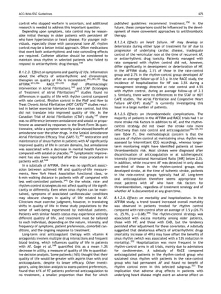 ACC/AHA/ESC Guidelines                                                                                                    675


control who stopped warfarin is uncertain, and additional         published guidelines recommend treatment.350 In the
research is needed to address this important question.            future, these comparisons could be inﬂuenced by the devel-
  Depending upon symptoms, rate control may be reason-            opment of more convenient approaches to antithrombotic
able initial therapy in older patients with persistent AF         therapy.
who have hypertension or heart disease. For younger indi-
viduals, especially those with paroxysmal lone AF, rhythm         8.1.2.4. Effects on heart failure. HF may develop or
control may be a better initial approach. Often medications       deteriorate during either type of treatment for AF due to
that exert both antiarrhythmic and rate-controlling effects       progression of underlying cardiac disease, inadequate
are required. Catheter ablation should be considered to           control of the ventricular rate at the time of recurrent AF,
maintain sinus rhythm in selected patients who failed to          or antiarrhythmic drug toxicity. Patients managed with
respond to antiarrhythmic drug therapy.340                        rate compared with rhythm control did not, however,
                                                                  differ signiﬁcantly in development or deterioration of HF.
8.1.2.3. Effect on symptoms and quality of life. Information      In the AFFIRM study, 2.1% of those in the rate-control
about the effects of antiarrhythmic and chronotropic              group and 2.7% in the rhythm-control group developed AF
therapies on quality of life is inconsistent.292,294,295 The      after an average follow-up of 3.5 y. In the RACE study, the
AFFIRM,293,296       RACE,293,295     PIAF     (Pharmacologic     incidence of hospitalization for HF was 3.5% during a
Intervention in Atrial Fibrillation),342 and STAF (Strategies     management strategy directed at rate control and 4.5%
of Treatment of Atrial Fibrillation)343 studies found no          with rhythm control, during an average follow-up of 2.3
differences in quality of life with rhythm control compared       y. Similarly, there were no differences in the STAF or HOT
with rate control. Rhythm control in the PIAF and How to          CAFE studies. The Atrial Fibrillation and Congestive Heart
Treat Chronic Atrial Fibrillation (HOT CAFE)344 studies resul-
                                            ´                     Failure (AF-CHF) study53 is currently investigating this
ted in better exercise tolerance than rate control, but this      issue in a large number of patients.
did not translate into improved quality of life. In the           8.1.2.5. Effects on thromboembolic complications. The
Canadian Trial of Atrial Fibrillation (CTAF) study,347 there      majority of patients in the AFFIRM and RACE trials had 1 or
was no difference between amiodarone and sotalol or propa-        more stroke risk factors in addition to AF, and the rhythm-
fenone as assessed by responses to the Short Form-36 ques-        control strategy did not lower the stroke rate more
tionnaire, while a symptom severity scale showed beneﬁt of        effectively than rate control and anticoagulation296,339,351
amiodarone over the other drugs. In the Sotalol Amiodarone        (see Table 7). One methodological concern is that the
Atrial Fibrillation Efﬁcacy Trial (SAFE-T),292 restoration and    success of rhythm control at maintaining sinus rhythm was
maintenance of sinus rhythm in patients with AF signiﬁcantly      assessed by intermittent ECG recordings, whereas longer-
improved quality of life in certain domains, but amiodarone       term monitoring might have identiﬁed patients at lower
was associated with a decrease in mental health function          thromboembolic risk. Most strokes were diagnosed after
compared with sotalol or placebo.292 Symptomatic improve-         discontinuation of anticoagulation or at subtherapeutic
ment has also been reported after the maze procedure in           intensity (International Normalized Ratio [INR] below 2.0).
patients with AF.348                                              In addition, while recurrent AF was detected in only about
   In a substudy of AFFIRM, there was no signiﬁcant associ-       one-third of those in the rhythm-control groups who
ation between achieved HR and quality-of-life measure-            developed stroke, at the time of ischemic stroke, patients
ments, New York Heart Association functional class, or            in the rate-control groups typically had AF. Long-term
6-min walking distance in patients with AF compared with          oral anticoagulation therefore seems appropriate for
less well-controlled patients.345 On the whole, rate- and         most patients with AF who have risk factors for
rhythm-control strategies do not affect quality of life signiﬁ-   thromboembolism, regardless of treatment strategy and of
cantly or differently. Even when sinus rhythm can be main-        whether AF is documented at any given time.
tained, symptoms of associated cardiovascular conditions
may obscure changes in quality of life related to AF.             8.1.2.6. Effects on mortality and hospitalization. In the
Clinicians must exercise judgment, however, in translating        AFFIRM study, a trend toward increased overall mortality
shifts in quality of life in these study populations to the       was observed in patients treated for rhythm control
sense of well-being experienced by individual patients.           compared with rate control after an average of 3.5 y (26.7%
Patients with similar health status may experience entirely       vs. 25.9%, p ¼ 0.08).296 The rhythm-control strategy was
different qualitiy of life, and treatment must be tailored        associated with excess mortality among older patients,
to each individual, depending on the nature, intensity, and       those with HF, and those with CAD, but the tendency
frequency of symptoms, patient preferences, comorbid con-         persisted after adjustment for these covariates. A substudy
ditions, and the ongoing response to treatment.                   suggested that deleterious effects of antiarrhythmic drugs
   Long-term oral anticoagulant therapy with vitamin K            (mortality increase of 49%) may have offset the beneﬁts of
antagonists involves multiple drug interactions and frequent      sinus rhythm (which was associated with a 53% reduction in
blood testing, which inﬂuences quality of life in patients        mortality).352 Hospitalization was more frequent in the
with AF. Gage et al. 349 quantiﬁed this as a mean 1.3%            rhythm-control arms in all trials, mainly due to admissions
decrease in utility, a measure of quality of life in quantitat-   for cardioversion. A substudy of RACE compared
ive decision analysis. Some patients (16%) thought that their     anticoagulated patients in the rhythm-control group who
quality of life would be greater with aspirin than with oral      sustained sinus rhythm with patients in the rate-control
anticoagulants, despite its lesser efﬁcacy. Other investi-        group who had permanent AF and found no beneﬁt of
gators, using decision analysis to assess patient preferences,    rhythm control even in this selected subgroup.353 The
found that 61% of 97 patients preferred anticoagulation to        implication that adverse drug effects in patients with
no treatment, a smaller proportion than that for which            underlying heart disease might exert an adverse effect on
 