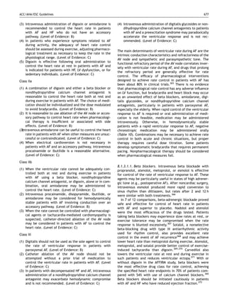 ACC/AHA/ESC Guidelines                                                                                                    677


(3) Intravenous administration of digoxin or amiodarone is      (4) Intravenous administration of digitalis glycosides or non-
    recommended to control the heart rate in patients               dihydropyridine calcium channel antagonists to patients
    with AF and HF who do not have an accessory                     with AF and a preexcitation syndrome may paradoxically
    pathway. (Level of Evidence: B)                                 accelerate the ventricular response and is not rec-
(4) In patients who experience symptoms related to AF               ommended. (Level of Evidence: C)
    during activity, the adequacy of heart rate control
    should be assessed during exercise, adjusting pharmaco-
                                                                The main determinants of ventricular rate during AF are the
    logical treatment as necessary to keep the rate in the
                                                                intrinsic conduction characteristics and refractoriness of the
    physiological range. (Level of Evidence: C)
                                                                AV node and sympathetic and parasympathetic tone. The
(5) Digoxin is effective following oral administration to
                                                                functional refractory period of the AV node correlates inver-
    control the heart rate at rest in patients with AF and
                                                                sely with ventricular rate during AF, and drugs that prolong
    is indicated for patients with HF, LV dysfunction, or for
                                                                the refractory period are generally effective for rate
    sedentary individuals. (Level of Evidence: C)
                                                                control. The efﬁcacy of pharmacological interventions
Class IIa                                                       designed to achieve rate control in patients with AF has
                                                                been about 80% in clinical trials.365 There is no evidence
(1) A combination of digoxin and either a beta blocker or       that pharmacological rate control has any adverse inﬂuence
    nondihydropyridine calcium channel antagonist is            on LV function, but bradycardia and heart block may occur
    reasonable to control the heart rate both at rest and       as an unwanted effect of beta blockers, amiodarone, digi-
    during exercise in patients with AF. The choice of medi-    talis glycosides, or nondihydropyridine calcium channel
    cation should be individualized and the dose modulated      antagonists, particularly in patients with paroxysmal AF,
    to avoid bradycardia. (Level of Evidence: B)                especially the elderly. When rapid control of the ventricular
(2) It is reasonable to use ablation of the AV node or acces-   response to AF is required or oral administration of medi-
    sory pathway to control heart rate when pharmacologi-       cation is not feasible, medication may be administered
    cal therapy is insufﬁcient or associated with side          intravenously. Otherwise, in hemodynamically stable
    effects. (Level of Evidence: B)                             patients with a rapid ventricular response to AF, negative
(3)
  Intravenous amiodarone can be useful to control the heart     chronotropic medication may be administered orally
    rate in patients with AF when other measures are unsuc-     (Table 10). Combinations may be necessary to achieve rate
    cessful or contraindicated. (Level of Evidence: C)          control in both acute and chronic situations, but proper
(4) When electrical cardioversion is not necessary in           therapy requires careful dose titration. Some patients
    patients with AF and an accessory pathway, intravenous      develop symptomatic bradycardia that requires permanent
    procainamide or ibutilide is a reasonable alternative.      pacing. Nonpharmacological therapy should be considered
    (Level of Evidence: C)                                      when pharmacological measures fail.
Class IIb
                                                                8.1.3.1.1. Beta blockers. Intravenous beta blockade with
(1) When the ventricular rate cannot be adequately con-         propranolol, atenolol, metoprolol, or esmolol is effective
    trolled both at rest and during exercise in patients        for control of the rate of ventricular response to AF. These
    with AF using a beta blocker, nondihydropyridine            agents may be particularly useful in states of high adrener-
    calcium channel antagonist, or digoxin, alone or in com-    gic tone (e.g., postoperative AF). After noncardiac surgery,
    bination, oral amiodarone may be administered to            intravenous esmolol produced more rapid conversion to
    control the heart rate. (Level of Evidence: C)              sinus rhythm than diltiazem, but rates after 2 and 12 h
(2) Intravenous procainamide, disopyramide, ibutilide, or       were similar with both treatments.366
    amiodarone may be considered for hemodynamically               In 7 of 12 comparisons, beta-adrenergic blockade proved
    stable patients with AF involving conduction over an        safe and effective for control of heart rate in patients
    accessory pathway. (Level of Evidence: B)                   with AF and superior to placebo. Nadolol and atenolol
(3) When the rate cannot be controlled with pharmacologi-       were the most efﬁcacious of the drugs tested. Patients
    cal agents or tachycardia-mediated cardiomyopathy is        taking beta blockers may experience slow rates at rest, or
    suspected, catheter-directed ablation of the AV node        exercise tolerance may be compromised when the rate
    may be considered in patients with AF to control the        response is blunted excessively.367 Sotalol, a nonselective
    heart rate. (Level of Evidence: C)                          beta-blocking drug with type III antiarrhythmic activity
Class III                                                       used for rhythm control, also provides excellent rate
                                                                control in the event of AF recurrence368 and may achieve
(1) Digitalis should not be used as the sole agent to control   lower heart rate than metoprolol during exercise. Atenolol,
    the rate of ventricular response in patients with           metoprolol, and sotalol provide better control of exercise-
    paroxysmal AF. (Level of Evidence: B)                       induced tachycardia than digoxin.369,370 Carvedilol also
(2) Catheter ablation of the AV node should not be              lowers the ventricular rate at rest and during exercise in
    attempted without a prior trial of medication to            such patients and reduces ventricular ectopy.371 With or
    control the ventricular rate in patients with AF. (Level    without digoxin in the AFFIRM study, beta blockers were
    of Evidence: C)                                             the most effective drug class for rate control, achieving
(3) In patients with decompensated HF and AF, intravenous       the speciﬁed heart rate endpoints in 70% of patients com-
    administration of a nondihydropyridine calcium channel      pared with 54% with use of calcium channel blockers.360
    antagonist may exacerbate hemodynamic compromise            Beta blockers should be initiated cautiously in patients
    and is not recommended. (Level of Evidence: C)              with AF and HF who have reduced ejection fraction.372
 